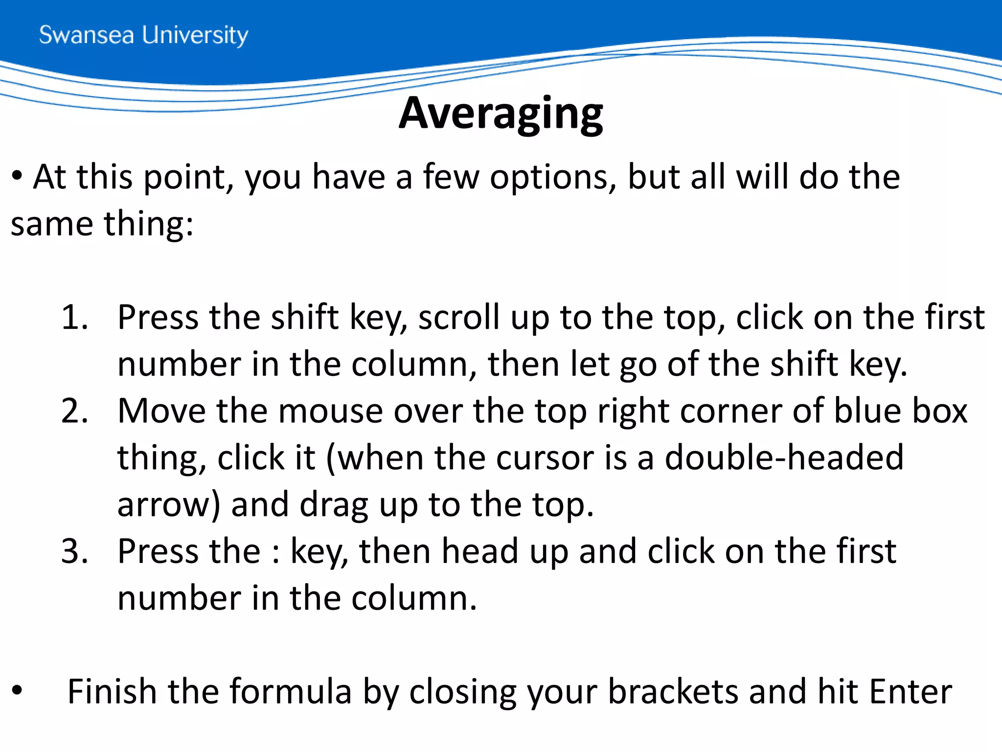 • At this point, you have a few options, but all will do the
same thing:
1. Press the shift key, scroll up to the top, click on the first
number in the column, then let go of the shift key.
2. Move the mouse over the top right corner of blue box
thing, click it (when the cursor is a double-headed
arrow) and drag up to the top.
3. Press the : key, then head up and click on the first
number in the column.
• Finish the formula by closing your brackets and hit Enter
Averaging
 