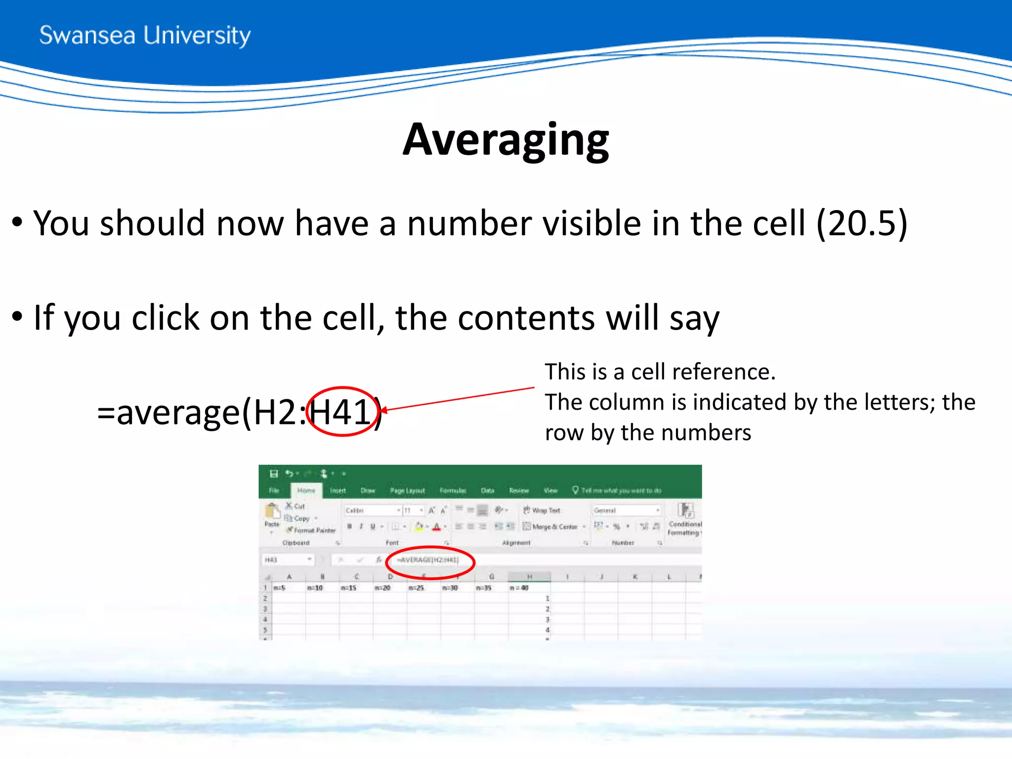 Averaging
• You should now have a number visible in the cell (20.5)
• If you click on the cell, the contents will say
=average(H2:H41)
This is a cell reference.
The column is indicated by the letters; the
row by the numbers
 