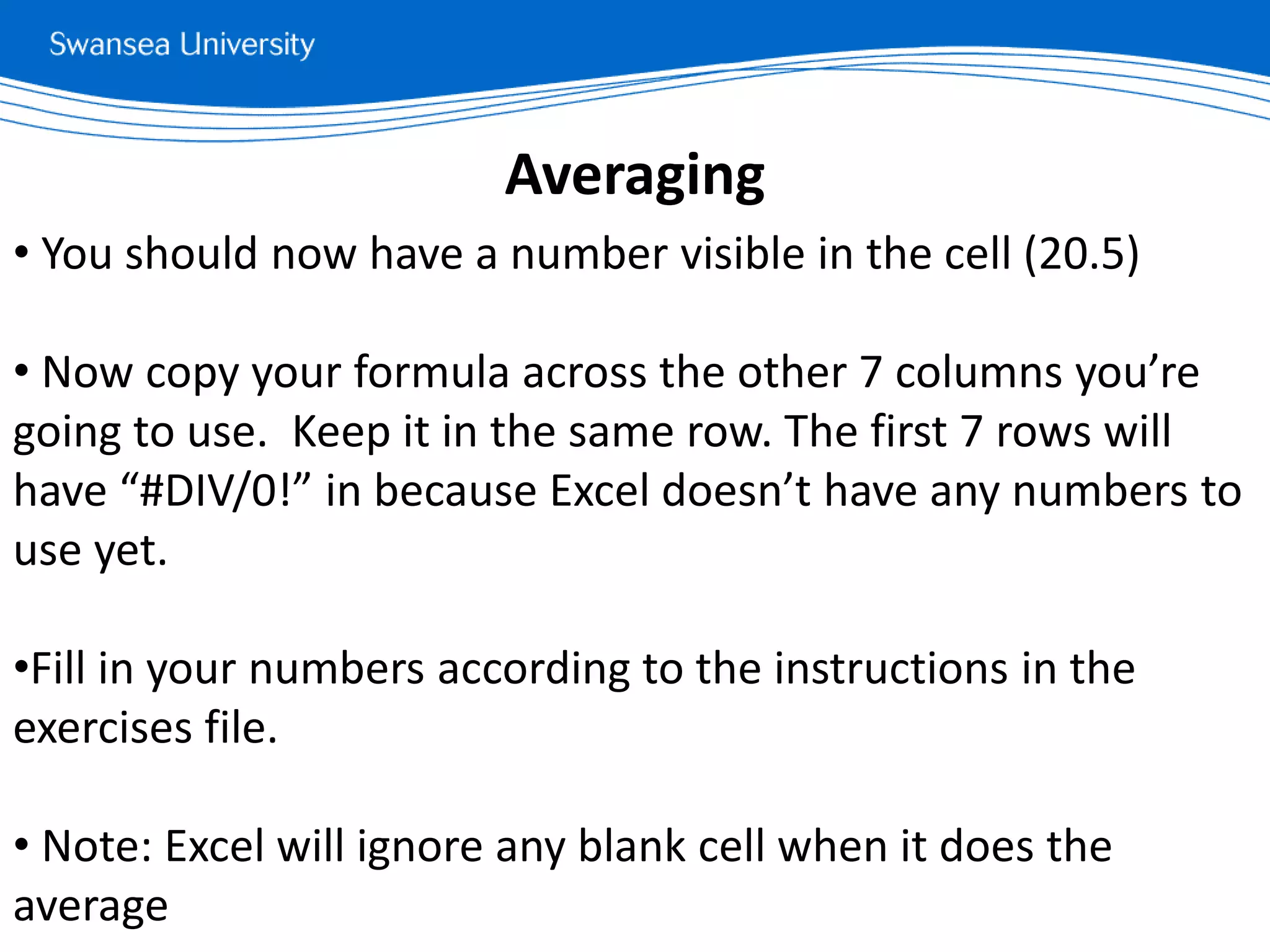 • You should now have a number visible in the cell (20.5)
• Now copy your formula across the other 7 columns you’re
going to use. Keep it in the same row. The first 7 rows will
have “#DIV/0!” in because Excel doesn’t have any numbers to
use yet.
•Fill in your numbers according to the instructions in the
exercises file.
• Note: Excel will ignore any blank cell when it does the
average
Averaging
 