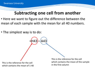 • Here we want to figure out the difference between the
mean of each sample with the mean for all 40 numbers.
• The simplest way is to do:
=H43 – A43
Subtracting one cell from another
This is the reference for the cell
which contains the mean of 1-40
This is the reference for the cell
which contains the mean of the sample
in the first column
 