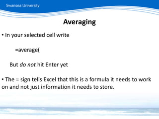 Averaging
• In your selected cell write
=average(
But do not hit Enter yet
• The = sign tells Excel that this is a formula it needs to work
on and not just information it needs to store.
 