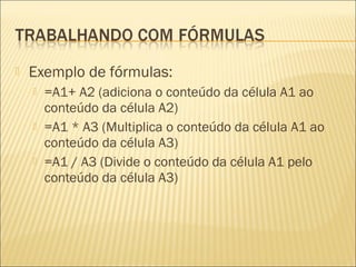    Exemplo de fórmulas:
       =A1+ A2 (adiciona o conteúdo da célula A1 ao
        conteúdo da célula A2)
       =A1 * A3 (Multiplica o conteúdo da célula A1 ao
        conteúdo da célula A3)
       =A1 / A3 (Divide o conteúdo da célula A1 pelo
        conteúdo da célula A3)
 