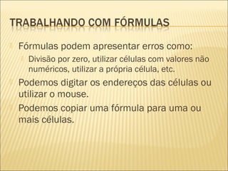    Fórmulas podem apresentar erros como:
       Divisão por zero, utilizar células com valores não
        numéricos, utilizar a própria célula, etc.
   Podemos digitar os endereços das células ou
    utilizar o mouse.
   Podemos copiar uma fórmula para uma ou
    mais células.
 