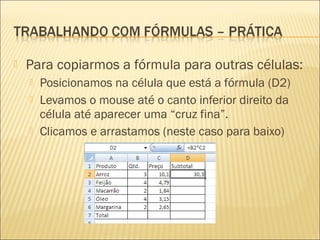    Para copiarmos a fórmula para outras células:
       Posicionamos na célula que está a fórmula (D2)
       Levamos o mouse até o canto inferior direito da
        célula até aparecer uma “cruz fina”.
       Clicamos e arrastamos (neste caso para baixo)
 