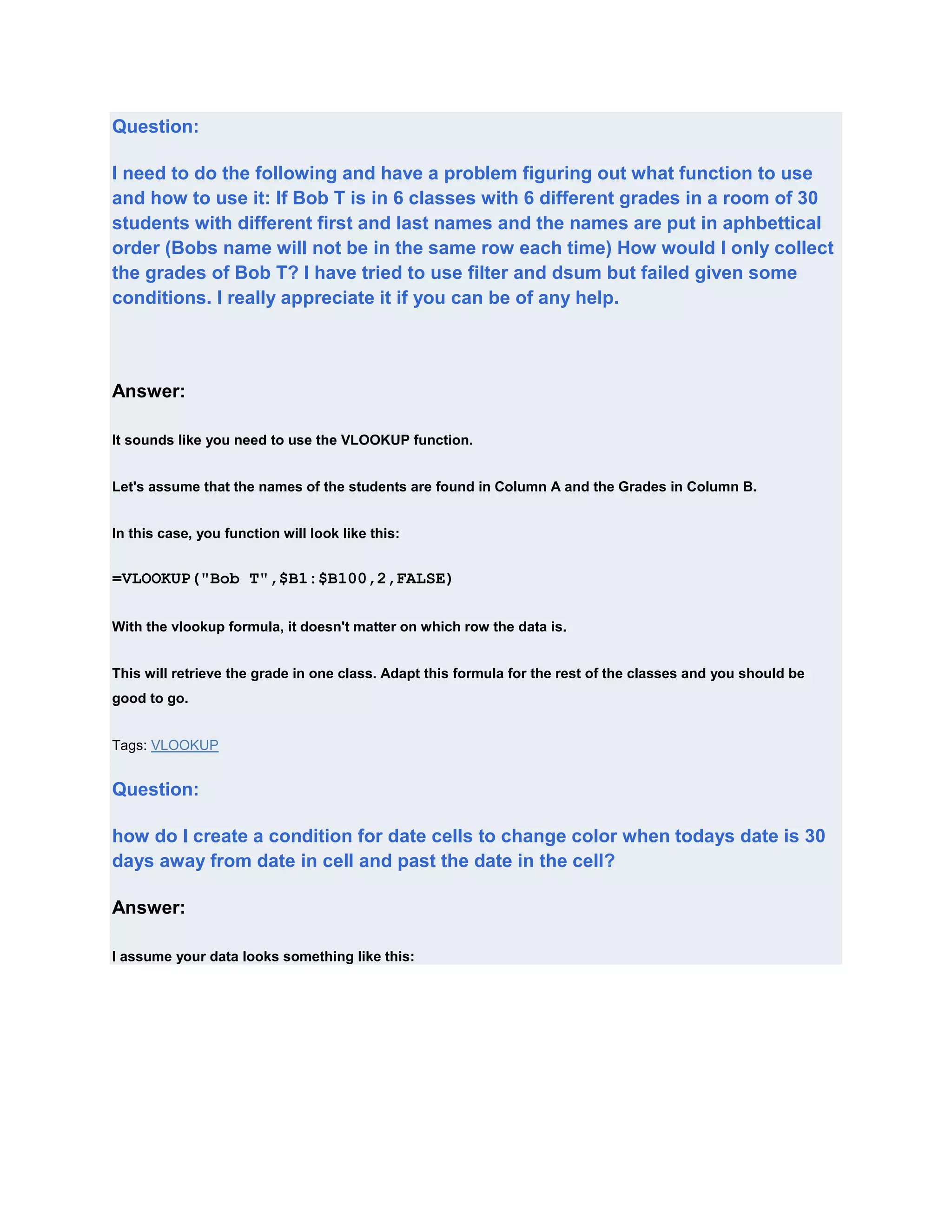 Question:

I need to do the following and have a problem figuring out what function to use
and how to use it: If Bob T is in 6 classes with 6 different grades in a room of 30
students with different first and last names and the names are put in aphbettical
order (Bobs name will not be in the same row each time) How would I only collect
the grades of Bob T? I have tried to use filter and dsum but failed given some
conditions. I really appreciate it if you can be of any help.




Answer:

It sounds like you need to use the VLOOKUP function.


Let's assume that the names of the students are found in Column A and the Grades in Column B.


In this case, you function will look like this:


=VLOOKUP("Bob T",$B1:$B100,2,FALSE)

With the vlookup formula, it doesn't matter on which row the data is.


This will retrieve the grade in one class. Adapt this formula for the rest of the classes and you should be
good to go.


Tags: VLOOKUP


Question:

how do I create a condition for date cells to change color when todays date is 30
days away from date in cell and past the date in the cell?

Answer:

I assume your data looks something like this:
 