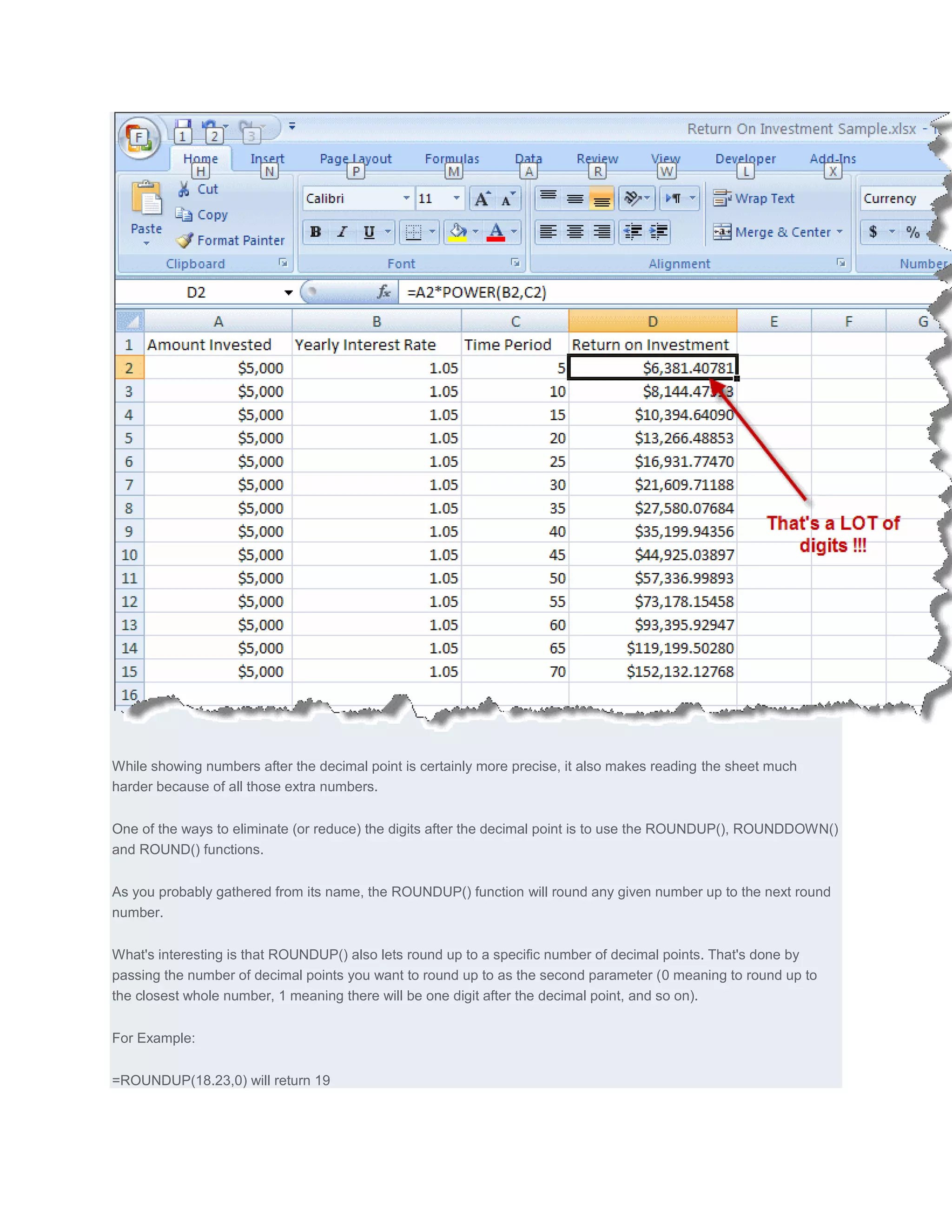 While showing numbers after the decimal point is certainly more precise, it also makes reading the sheet much
harder because of all those extra numbers.


One of the ways to eliminate (or reduce) the digits after the decimal point is to use the ROUNDUP(), ROUNDDOWN()
and ROUND() functions.


As you probably gathered from its name, the ROUNDUP() function will round any given number up to the next round
number.


What's interesting is that ROUNDUP() also lets round up to a specific number of decimal points. That's done by
passing the number of decimal points you want to round up to as the second parameter (0 meaning to round up to
the closest whole number, 1 meaning there will be one digit after the decimal point, and so on).


For Example:


=ROUNDUP(18.23,0) will return 19
 