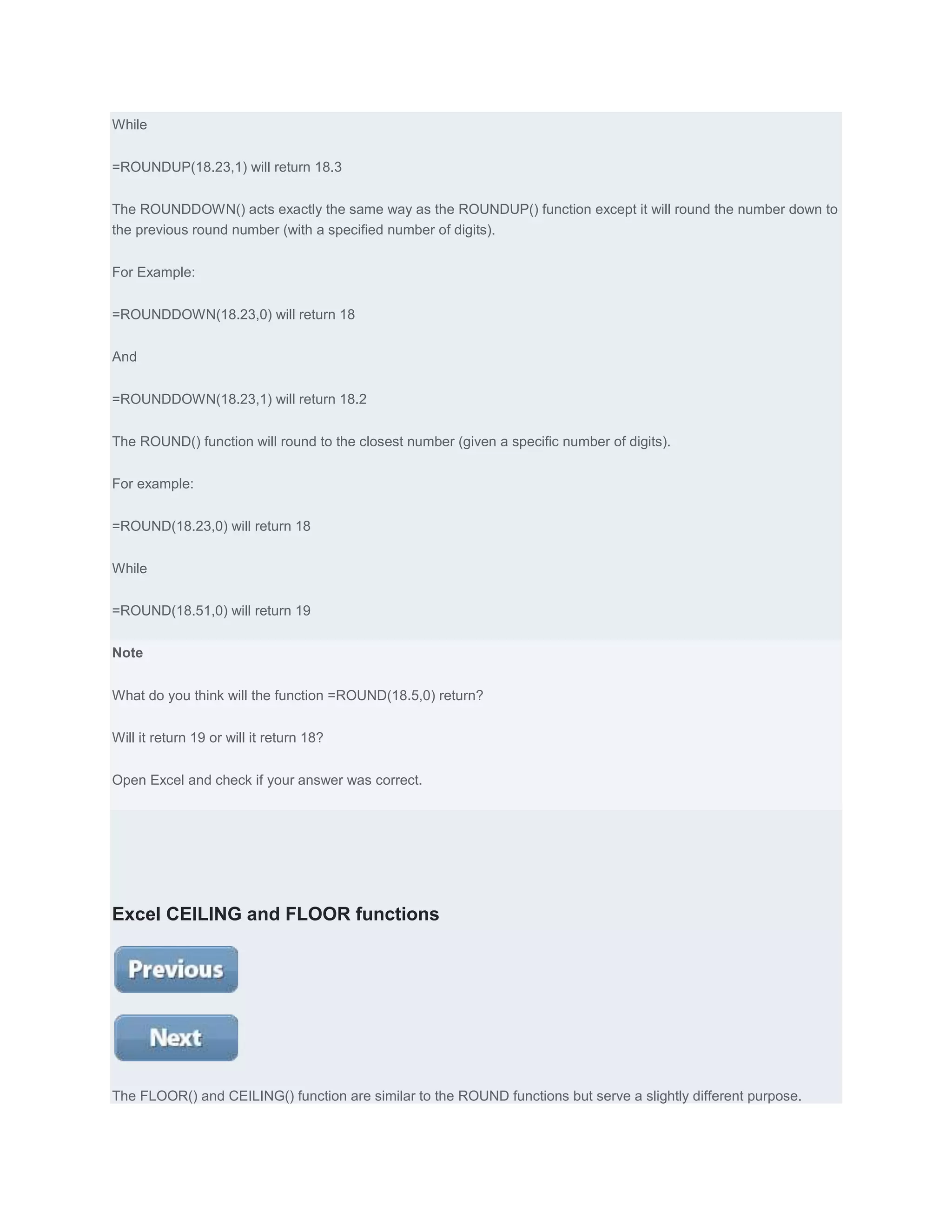 While


=ROUNDUP(18.23,1) will return 18.3


The ROUNDDOWN() acts exactly the same way as the ROUNDUP() function except it will round the number down to
the previous round number (with a specified number of digits).


For Example:


=ROUNDDOWN(18.23,0) will return 18


And


=ROUNDDOWN(18.23,1) will return 18.2


The ROUND() function will round to the closest number (given a specific number of digits).


For example:


=ROUND(18.23,0) will return 18


While


=ROUND(18.51,0) will return 19


Note


What do you think will the function =ROUND(18.5,0) return?


Will it return 19 or will it return 18?


Open Excel and check if your answer was correct.




Excel CEILING and FLOOR functions




The FLOOR() and CEILING() function are similar to the ROUND functions but serve a slightly different purpose.
 