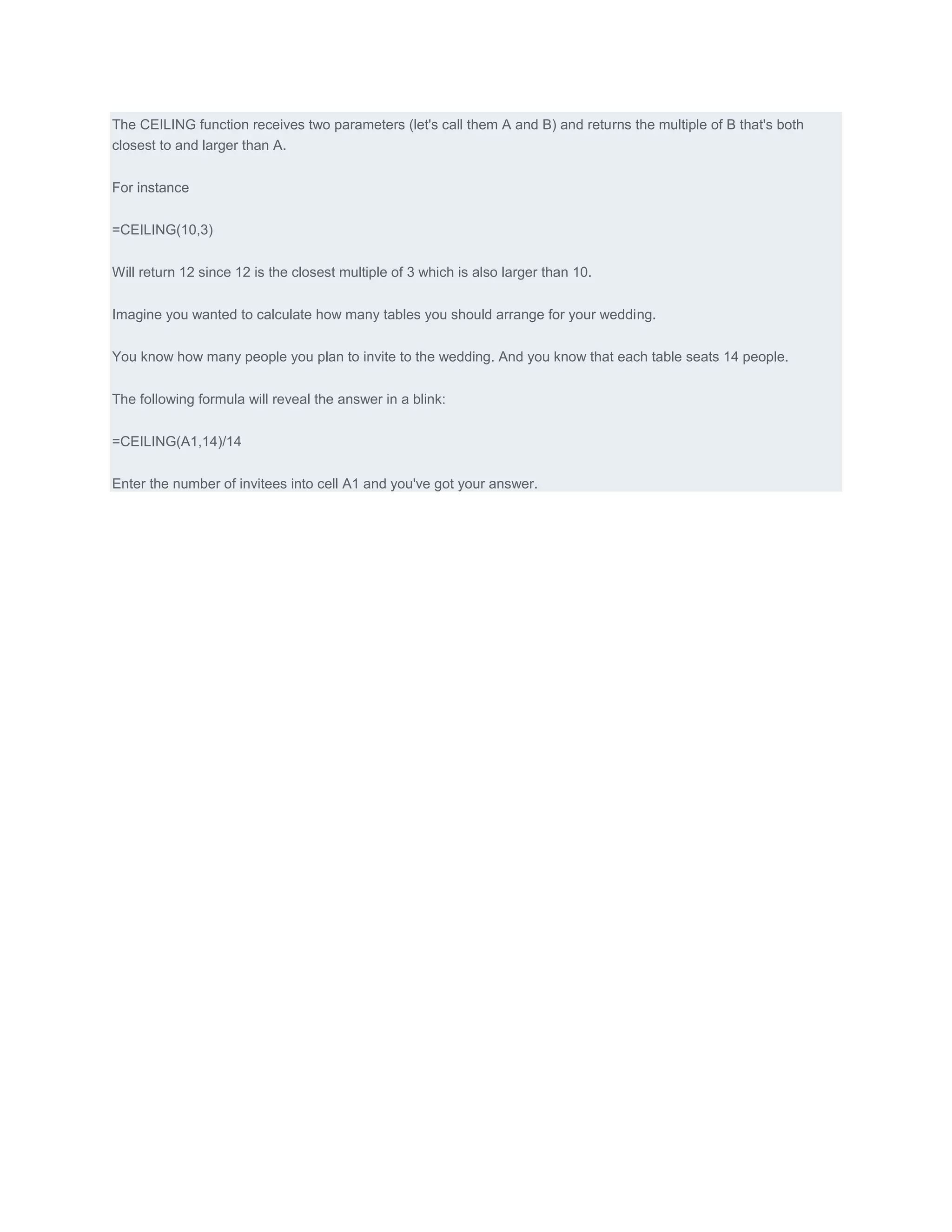 The CEILING function receives two parameters (let's call them A and B) and returns the multiple of B that's both
closest to and larger than A.


For instance


=CEILING(10,3)


Will return 12 since 12 is the closest multiple of 3 which is also larger than 10.


Imagine you wanted to calculate how many tables you should arrange for your wedding.


You know how many people you plan to invite to the wedding. And you know that each table seats 14 people.


The following formula will reveal the answer in a blink:


=CEILING(A1,14)/14


Enter the number of invitees into cell A1 and you've got your answer.
 