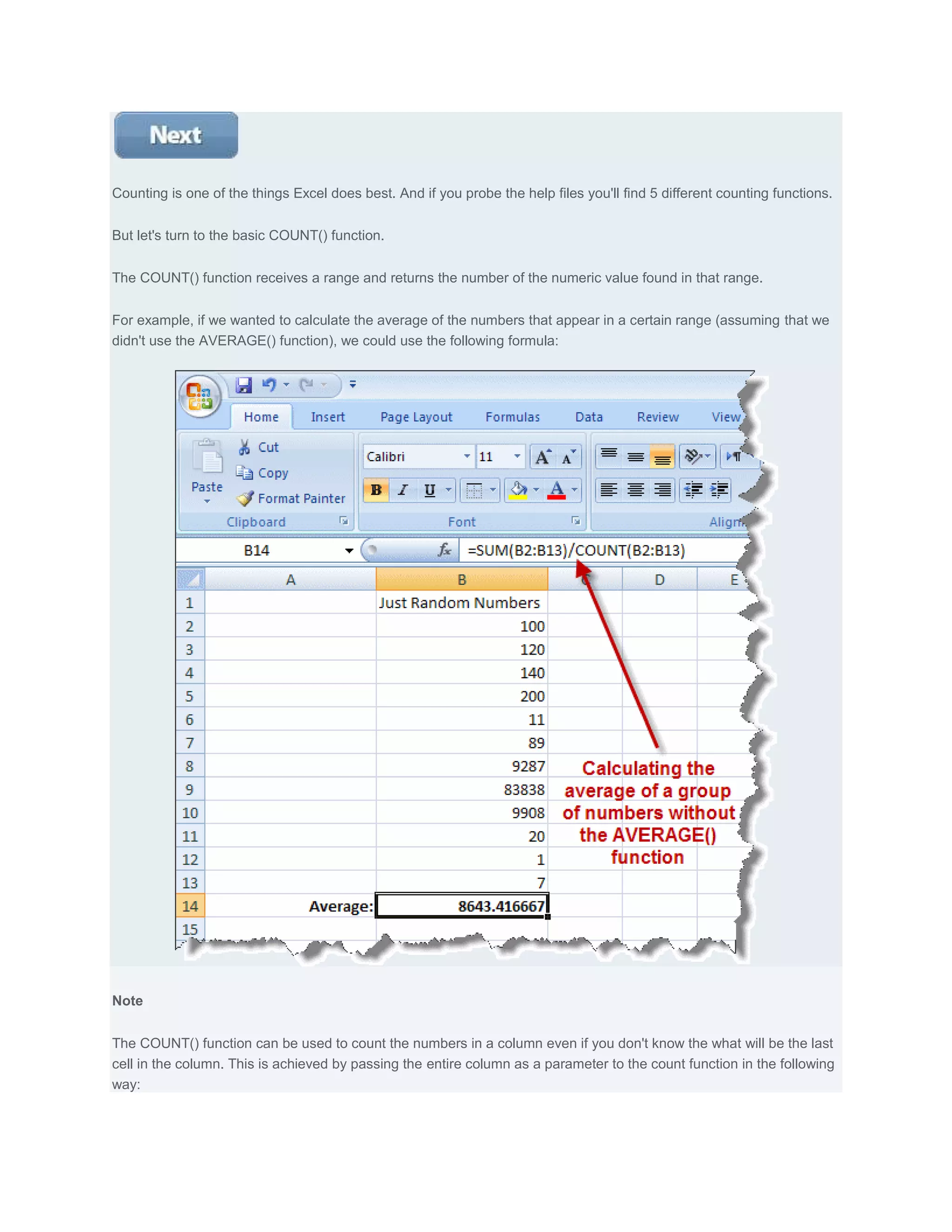 Counting is one of the things Excel does best. And if you probe the help files you'll find 5 different counting functions.


But let's turn to the basic COUNT() function.


The COUNT() function receives a range and returns the number of the numeric value found in that range.


For example, if we wanted to calculate the average of the numbers that appear in a certain range (assuming that we
didn't use the AVERAGE() function), we could use the following formula:




Note


The COUNT() function can be used to count the numbers in a column even if you don't know the what will be the last
cell in the column. This is achieved by passing the entire column as a parameter to the count function in the following
way:
 