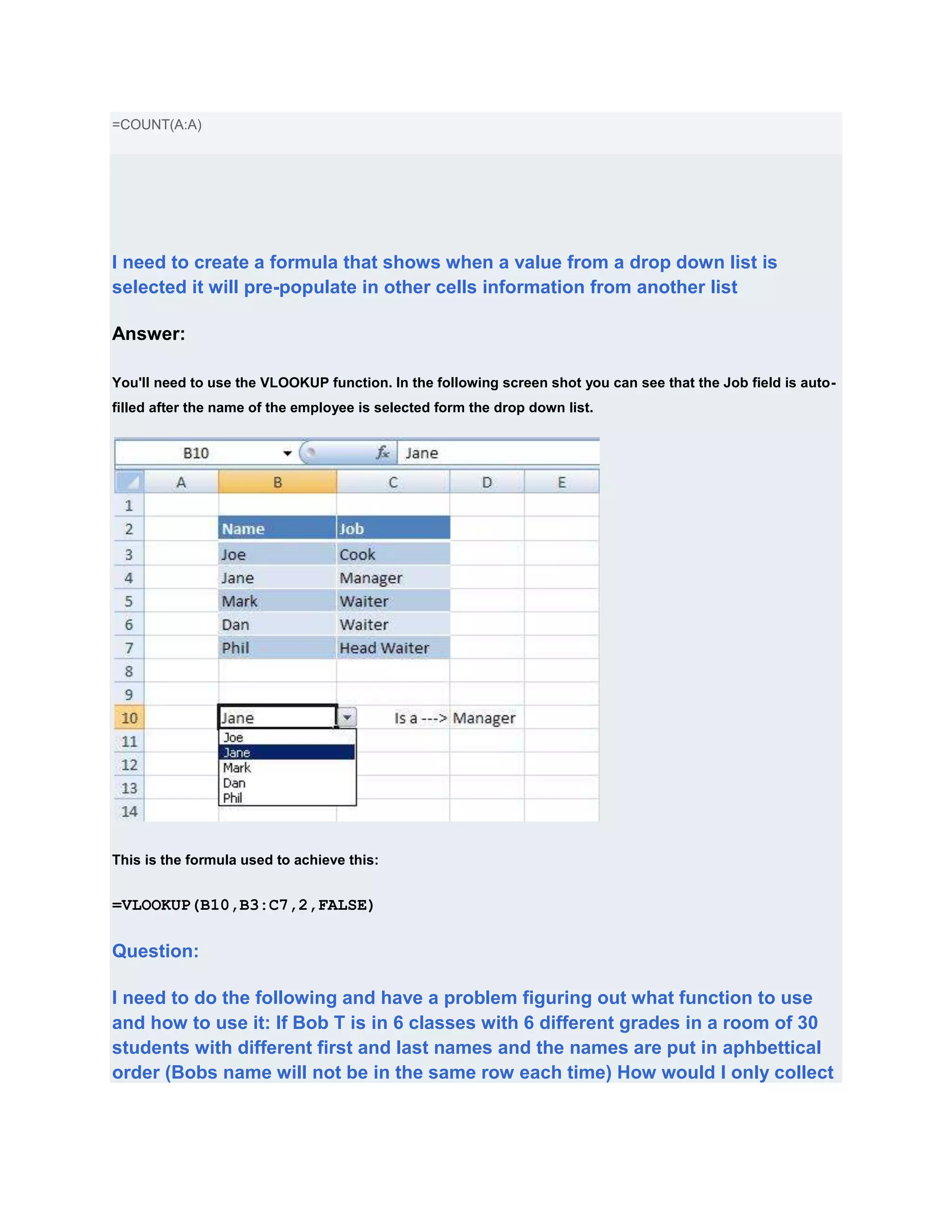 =COUNT(A:A)




I need to create a formula that shows when a value from a drop down list is
selected it will pre-populate in other cells information from another list

Answer:

You'll need to use the VLOOKUP function. In the following screen shot you can see that the Job field is auto-
filled after the name of the employee is selected form the drop down list.




This is the formula used to achieve this:


=VLOOKUP(B10,B3:C7,2,FALSE)

Question:

I need to do the following and have a problem figuring out what function to use
and how to use it: If Bob T is in 6 classes with 6 different grades in a room of 30
students with different first and last names and the names are put in aphbettical
order (Bobs name will not be in the same row each time) How would I only collect
 