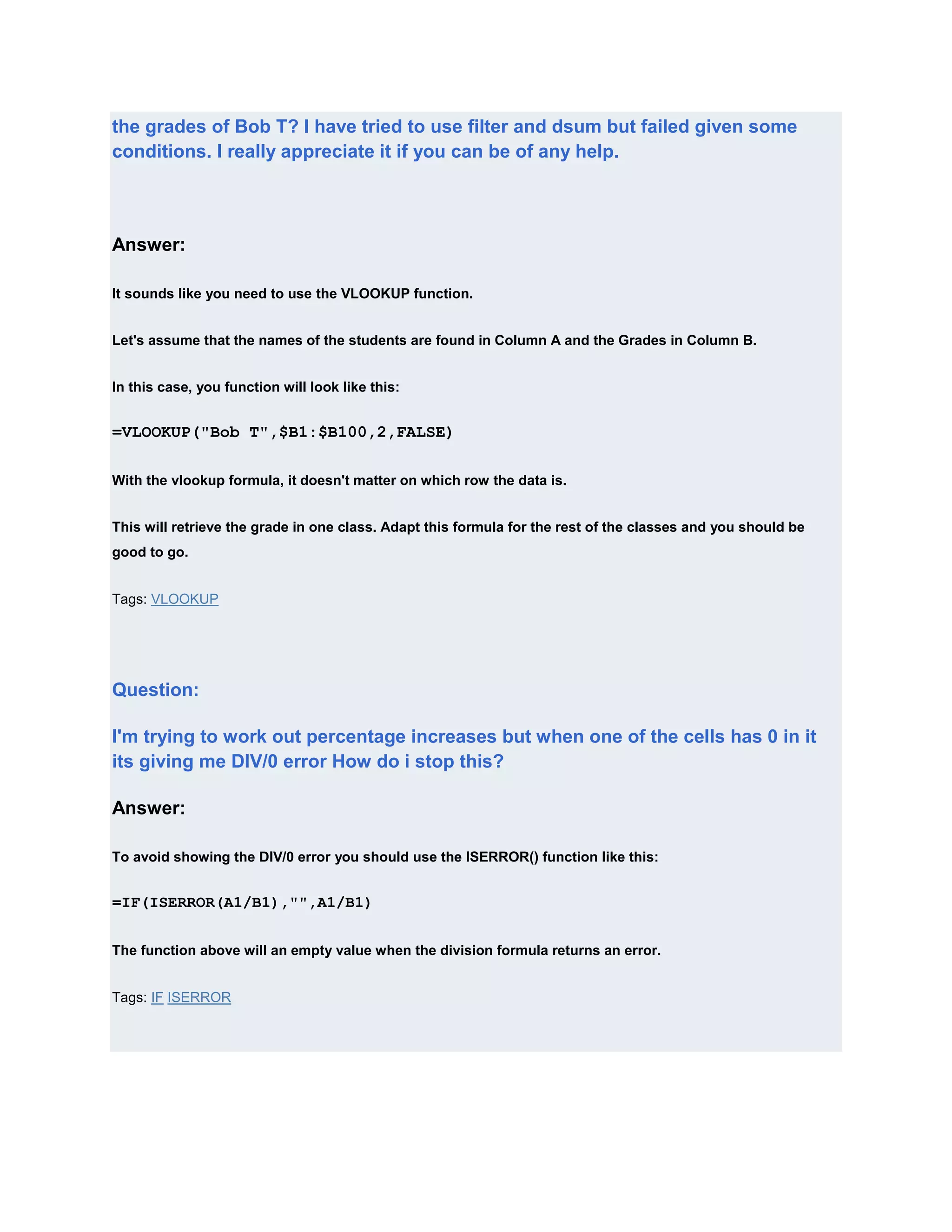 the grades of Bob T? I have tried to use filter and dsum but failed given some
conditions. I really appreciate it if you can be of any help.




Answer:

It sounds like you need to use the VLOOKUP function.


Let's assume that the names of the students are found in Column A and the Grades in Column B.


In this case, you function will look like this:


=VLOOKUP("Bob T",$B1:$B100,2,FALSE)

With the vlookup formula, it doesn't matter on which row the data is.


This will retrieve the grade in one class. Adapt this formula for the rest of the classes and you should be
good to go.


Tags: VLOOKUP




Question:

I'm trying to work out percentage increases but when one of the cells has 0 in it
its giving me DIV/0 error How do i stop this?

Answer:

To avoid showing the DIV/0 error you should use the ISERROR() function like this:


=IF(ISERROR(A1/B1),"",A1/B1)


The function above will an empty value when the division formula returns an error.


Tags: IF ISERROR
 
