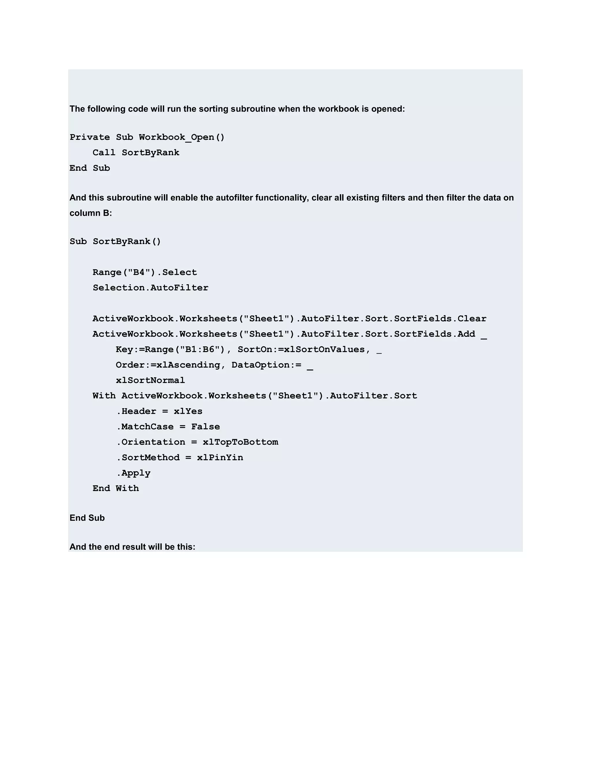 The following code will run the sorting subroutine when the workbook is opened:


Private Sub Workbook_Open()
      Call SortByRank
End Sub


And this subroutine will enable the autofilter functionality, clear all existing filters and then filter the data on
column B:


Sub SortByRank()


      Range("B4").Select
      Selection.AutoFilter


      ActiveWorkbook.Worksheets("Sheet1").AutoFilter.Sort.SortFields.Clear
      ActiveWorkbook.Worksheets("Sheet1").AutoFilter.Sort.SortFields.Add _
            Key:=Range("B1:B6"), SortOn:=xlSortOnValues, _
            Order:=xlAscending, DataOption:= _
            xlSortNormal
      With ActiveWorkbook.Worksheets("Sheet1").AutoFilter.Sort
            .Header = xlYes
            .MatchCase = False
            .Orientation = xlTopToBottom
            .SortMethod = xlPinYin
            .Apply
      End With


End Sub


And the end result will be this:
 