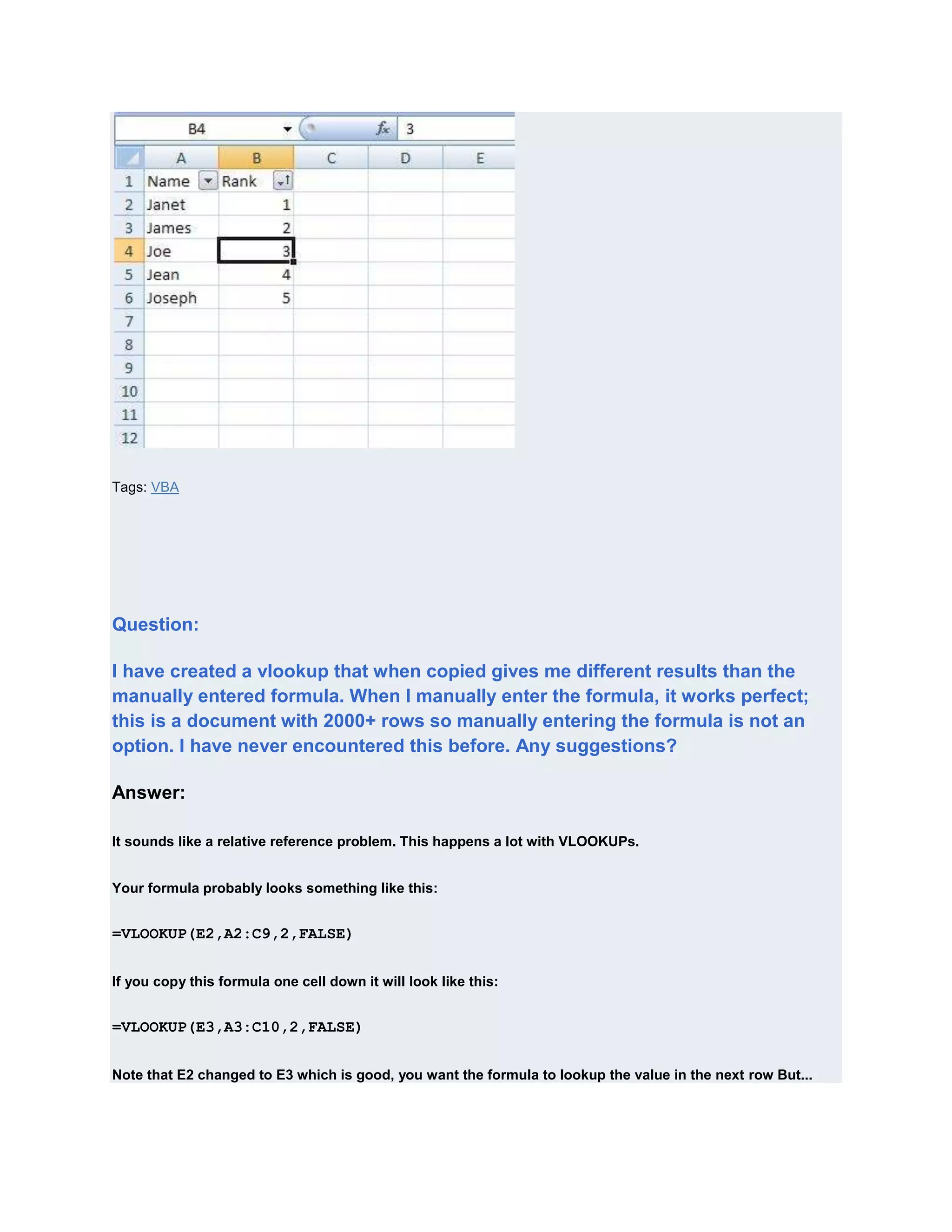 Tags: VBA




Question:

I have created a vlookup that when copied gives me different results than the
manually entered formula. When I manually enter the formula, it works perfect;
this is a document with 2000+ rows so manually entering the formula is not an
option. I have never encountered this before. Any suggestions?

Answer:

It sounds like a relative reference problem. This happens a lot with VLOOKUPs.


Your formula probably looks something like this:


=VLOOKUP(E2,A2:C9,2,FALSE)


If you copy this formula one cell down it will look like this:


=VLOOKUP(E3,A3:C10,2,FALSE)


Note that E2 changed to E3 which is good, you want the formula to lookup the value in the next row But...
 