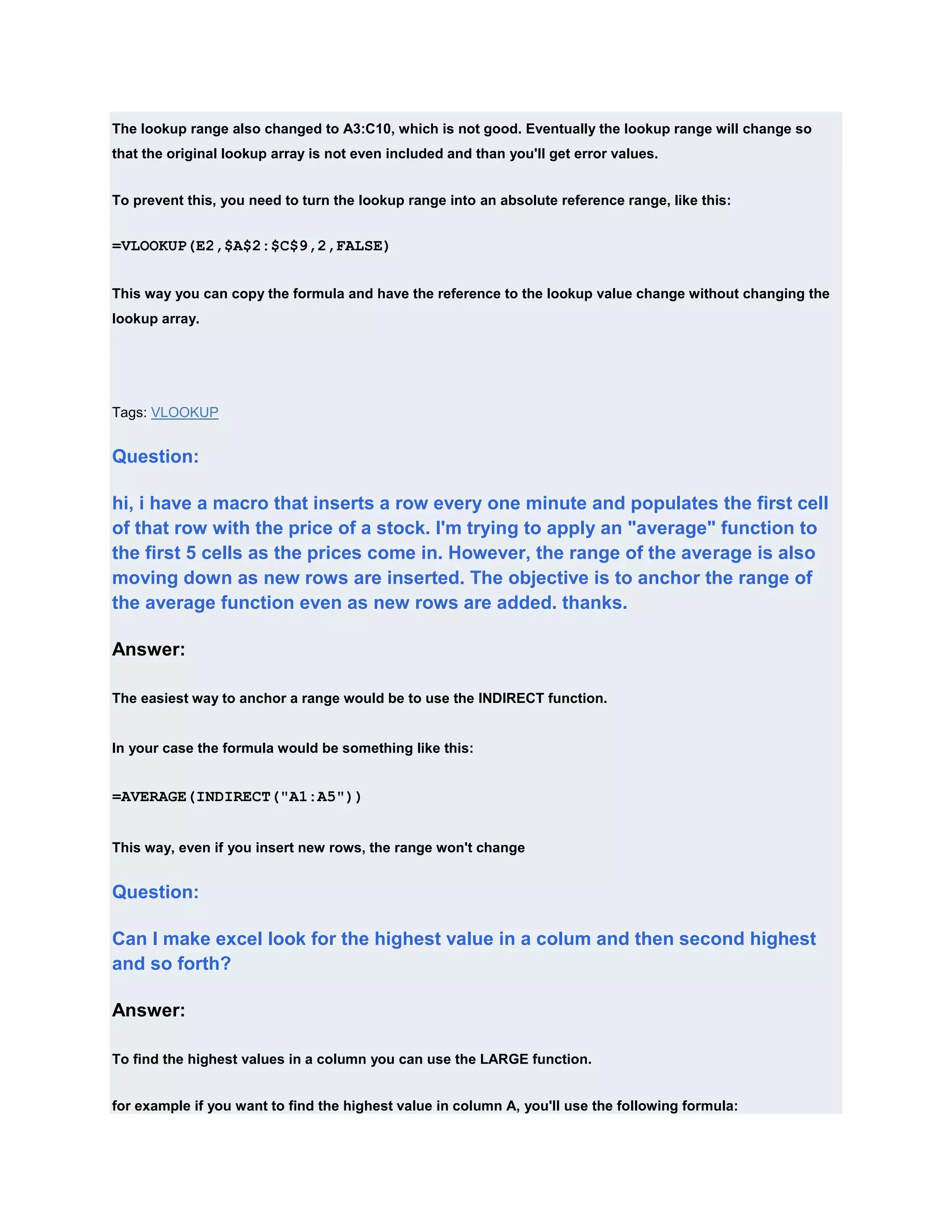 The lookup range also changed to A3:C10, which is not good. Eventually the lookup range will change so
that the original lookup array is not even included and than you'll get error values.


To prevent this, you need to turn the lookup range into an absolute reference range, like this:


=VLOOKUP(E2,$A$2:$C$9,2,FALSE)


This way you can copy the formula and have the reference to the lookup value change without changing the
lookup array.




Tags: VLOOKUP


Question:

hi, i have a macro that inserts a row every one minute and populates the first cell
of that row with the price of a stock. I'm trying to apply an "average" function to
the first 5 cells as the prices come in. However, the range of the average is also
moving down as new rows are inserted. The objective is to anchor the range of
the average function even as new rows are added. thanks.

Answer:

The easiest way to anchor a range would be to use the INDIRECT function.


In your case the formula would be something like this:


=AVERAGE(INDIRECT("A1:A5"))


This way, even if you insert new rows, the range won't change


Question:

Can I make excel look for the highest value in a colum and then second highest
and so forth?

Answer:

To find the highest values in a column you can use the LARGE function.


for example if you want to find the highest value in column A, you'll use the following formula:
 