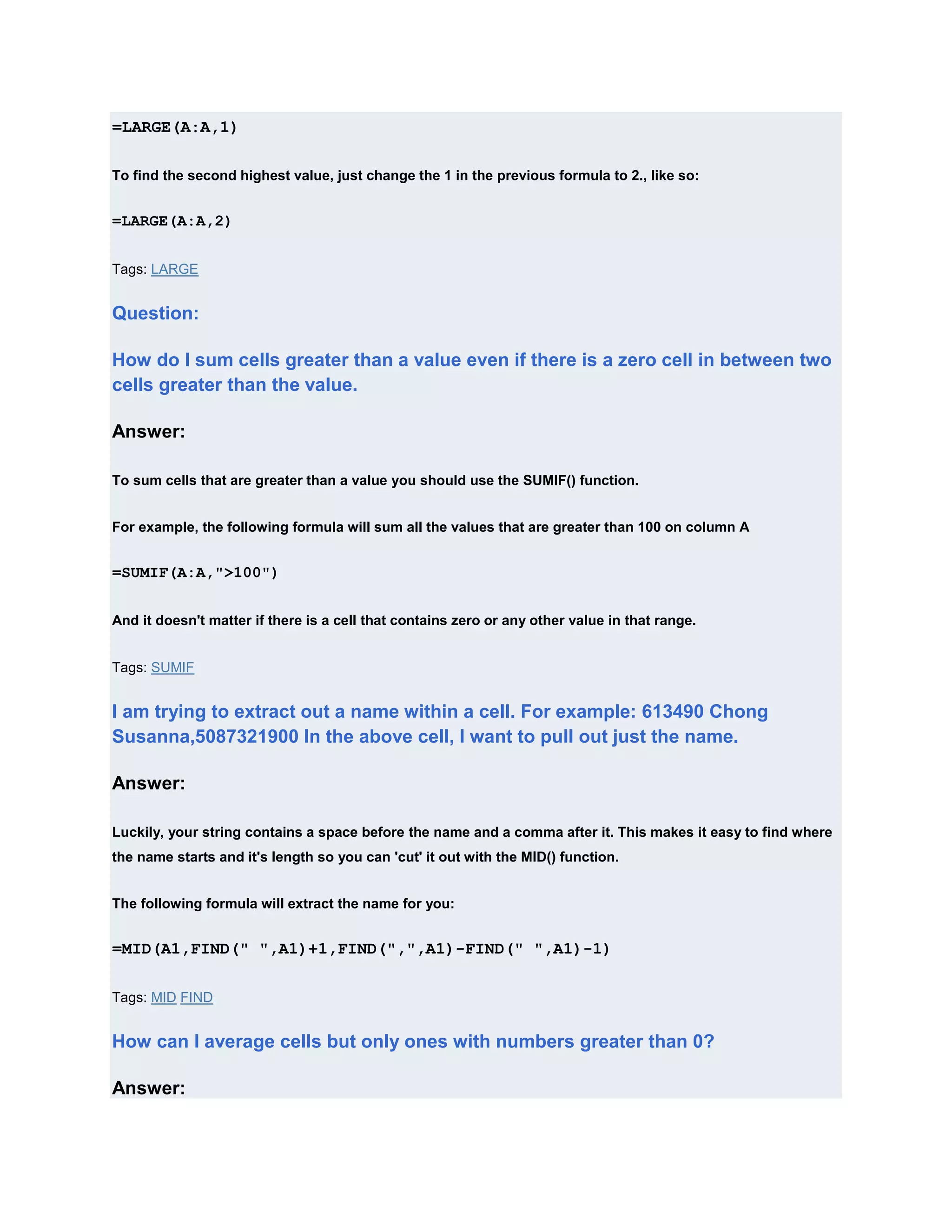 =LARGE(A:A,1)

To find the second highest value, just change the 1 in the previous formula to 2., like so:


=LARGE(A:A,2)


Tags: LARGE


Question:

How do I sum cells greater than a value even if there is a zero cell in between two
cells greater than the value.

Answer:

To sum cells that are greater than a value you should use the SUMIF() function.


For example, the following formula will sum all the values that are greater than 100 on column A


=SUMIF(A:A,">100")


And it doesn't matter if there is a cell that contains zero or any other value in that range.


Tags: SUMIF


I am trying to extract out a name within a cell. For example: 613490 Chong
Susanna,5087321900 In the above cell, I want to pull out just the name.

Answer:

Luckily, your string contains a space before the name and a comma after it. This makes it easy to find where
the name starts and it's length so you can 'cut' it out with the MID() function.


The following formula will extract the name for you:


=MID(A1,FIND(" ",A1)+1,FIND(",",A1)-FIND(" ",A1)-1)

Tags: MID FIND


How can I average cells but only ones with numbers greater than 0?

Answer:
 