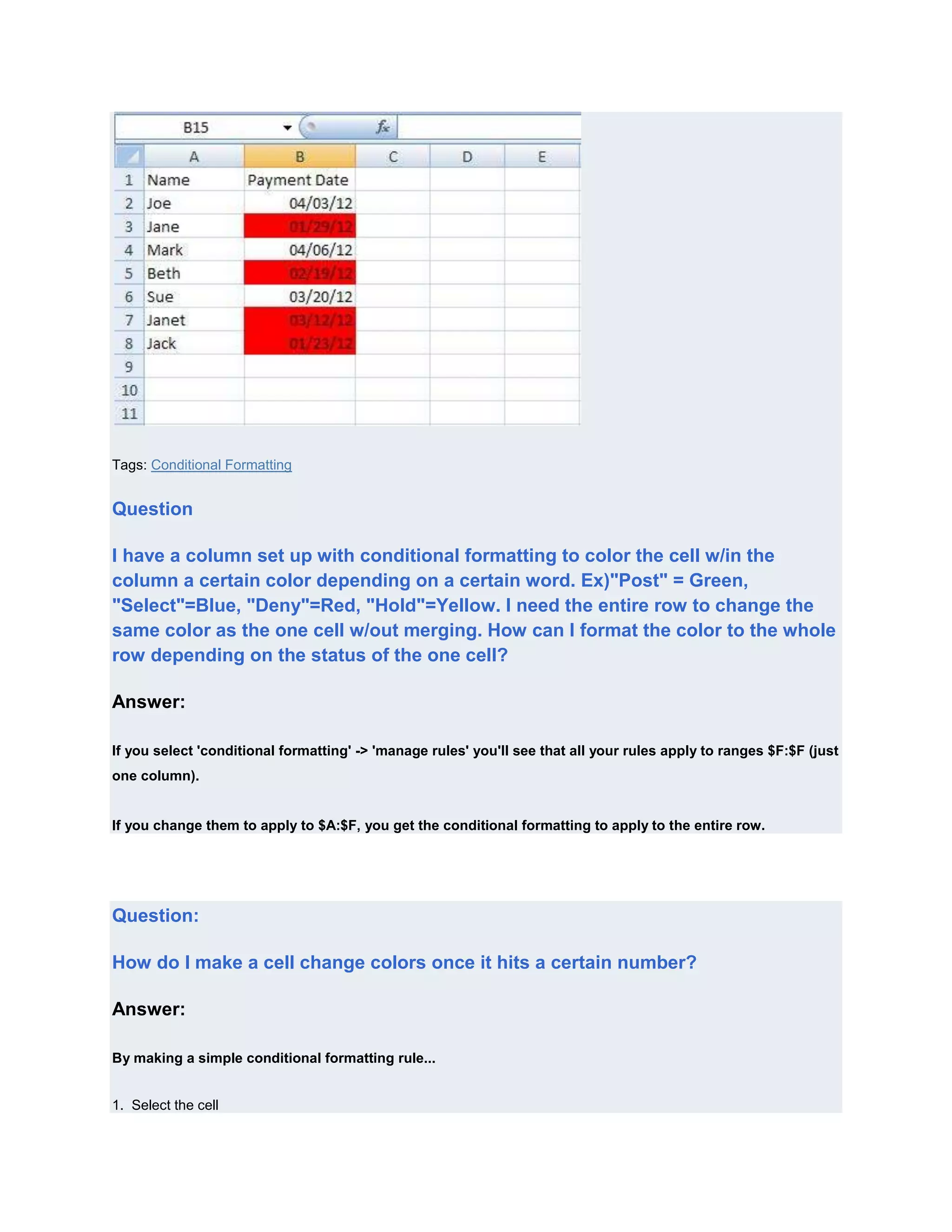 Tags: Conditional Formatting


Question

I have a column set up with conditional formatting to color the cell w/in the
column a certain color depending on a certain word. Ex)"Post" = Green,
"Select"=Blue, "Deny"=Red, "Hold"=Yellow. I need the entire row to change the
same color as the one cell w/out merging. How can I format the color to the whole
row depending on the status of the one cell?

Answer:

If you select 'conditional formatting' -> 'manage rules' you'll see that all your rules apply to ranges $F:$F (just
one column).


If you change them to apply to $A:$F, you get the conditional formatting to apply to the entire row.




Question:

How do I make a cell change colors once it hits a certain number?

Answer:

By making a simple conditional formatting rule...


1. Select the cell
 