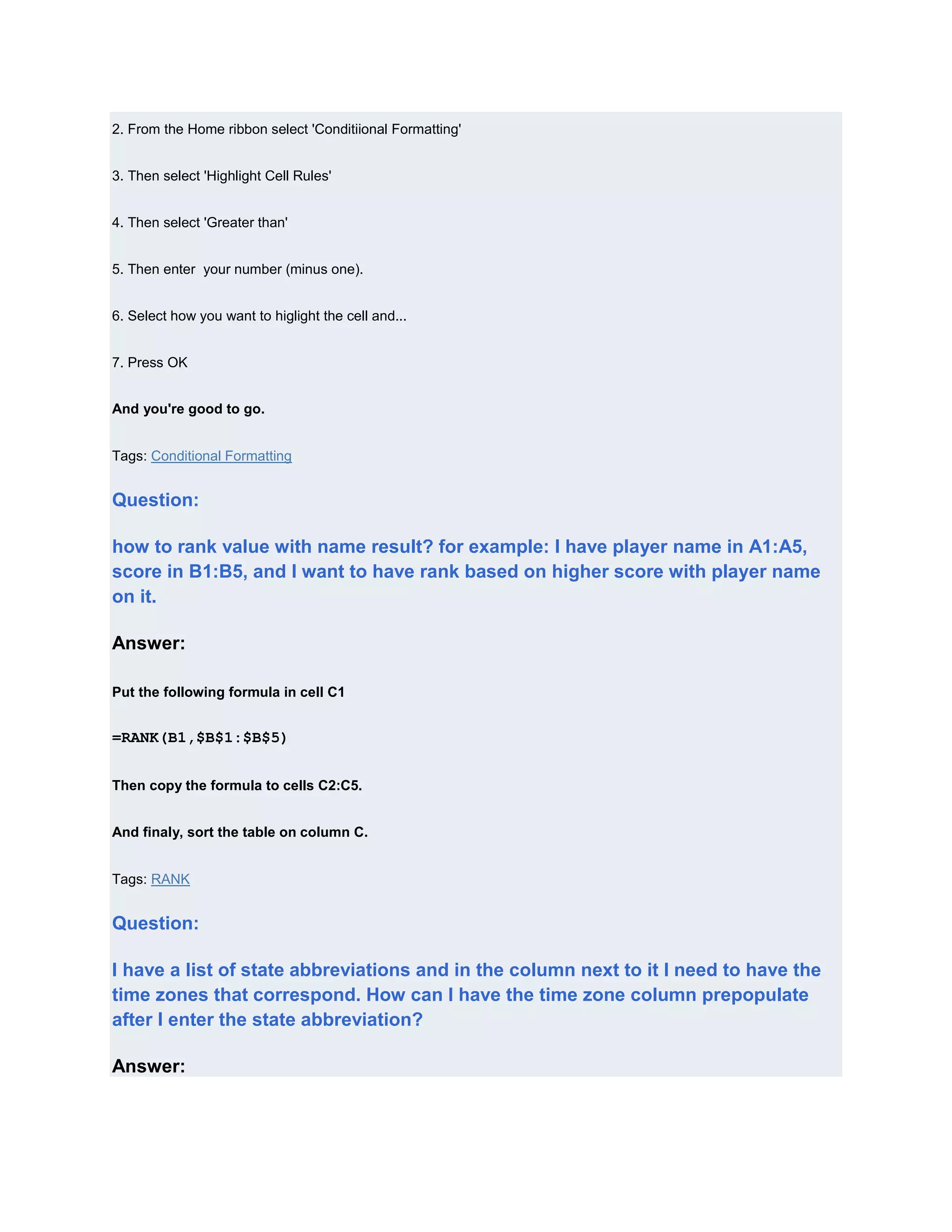 2. From the Home ribbon select 'Conditiional Formatting'


3. Then select 'Highlight Cell Rules'


4. Then select 'Greater than'


5. Then enter your number (minus one).


6. Select how you want to higlight the cell and...


7. Press OK


And you're good to go.


Tags: Conditional Formatting


Question:

how to rank value with name result? for example: I have player name in A1:A5,
score in B1:B5, and I want to have rank based on higher score with player name
on it.

Answer:

Put the following formula in cell C1


=RANK(B1,$B$1:$B$5)


Then copy the formula to cells C2:C5.


And finaly, sort the table on column C.


Tags: RANK


Question:

I have a list of state abbreviations and in the column next to it I need to have the
time zones that correspond. How can I have the time zone column prepopulate
after I enter the state abbreviation?

Answer:
 