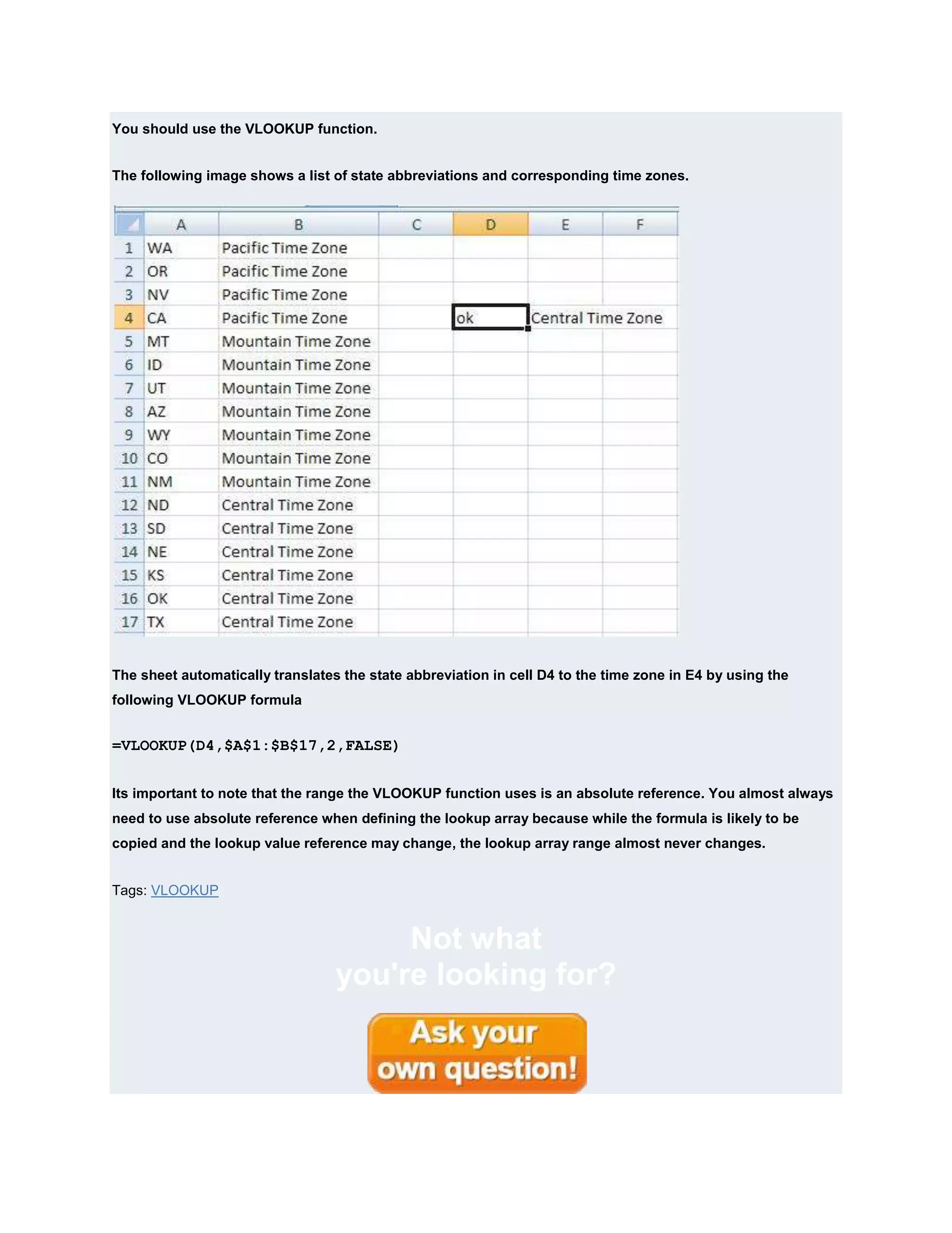 You should use the VLOOKUP function.


The following image shows a list of state abbreviations and corresponding time zones.




The sheet automatically translates the state abbreviation in cell D4 to the time zone in E4 by using the
following VLOOKUP formula


=VLOOKUP(D4,$A$1:$B$17,2,FALSE)


Its important to note that the range the VLOOKUP function uses is an absolute reference. You almost always
need to use absolute reference when defining the lookup array because while the formula is likely to be
copied and the lookup value reference may change, the lookup array range almost never changes.


Tags: VLOOKUP


                                       Not what
                                  you're looking for?
 