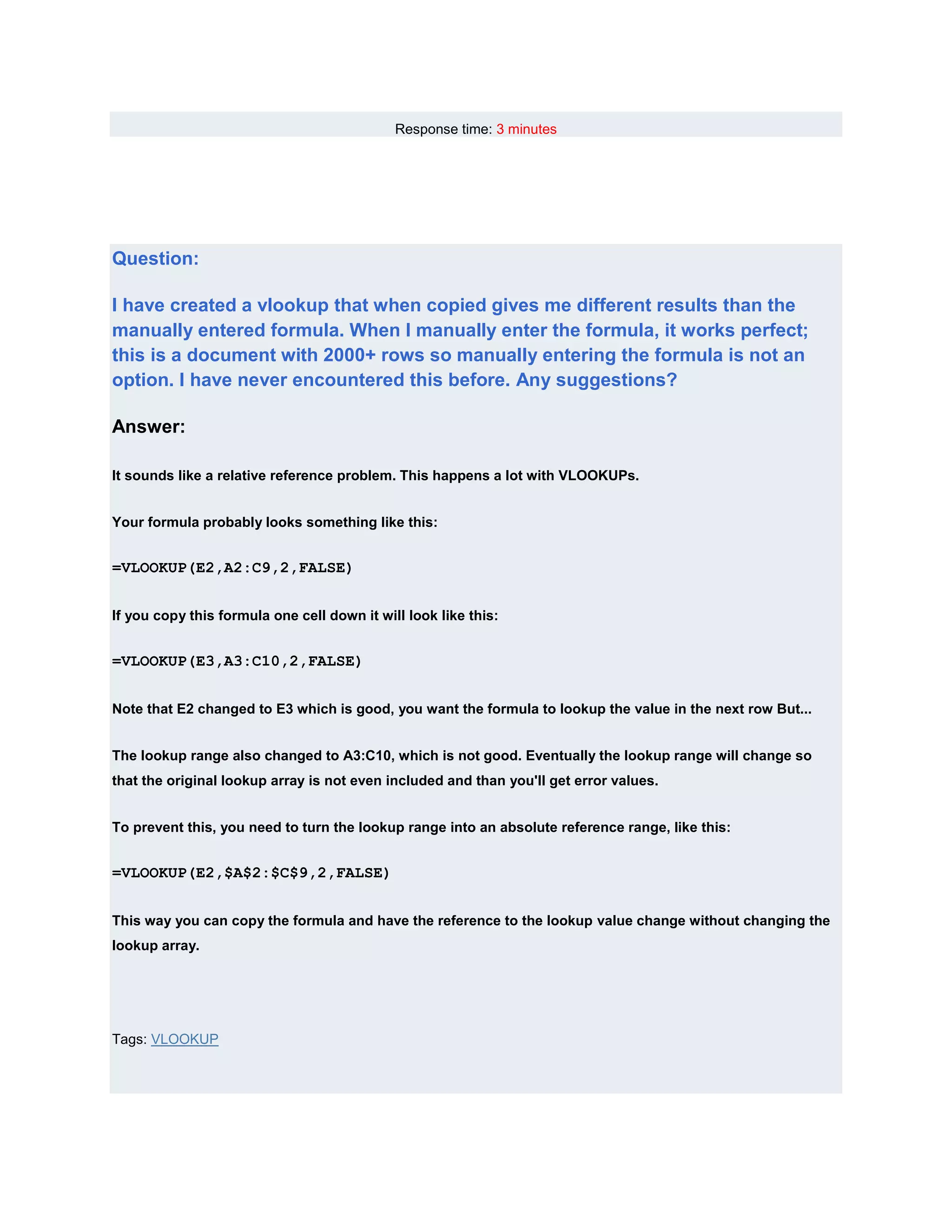 Response time: 3 minutes




Question:

I have created a vlookup that when copied gives me different results than the
manually entered formula. When I manually enter the formula, it works perfect;
this is a document with 2000+ rows so manually entering the formula is not an
option. I have never encountered this before. Any suggestions?

Answer:

It sounds like a relative reference problem. This happens a lot with VLOOKUPs.


Your formula probably looks something like this:


=VLOOKUP(E2,A2:C9,2,FALSE)


If you copy this formula one cell down it will look like this:


=VLOOKUP(E3,A3:C10,2,FALSE)


Note that E2 changed to E3 which is good, you want the formula to lookup the value in the next row But...


The lookup range also changed to A3:C10, which is not good. Eventually the lookup range will change so
that the original lookup array is not even included and than you'll get error values.


To prevent this, you need to turn the lookup range into an absolute reference range, like this:


=VLOOKUP(E2,$A$2:$C$9,2,FALSE)


This way you can copy the formula and have the reference to the lookup value change without changing the
lookup array.




Tags: VLOOKUP
 