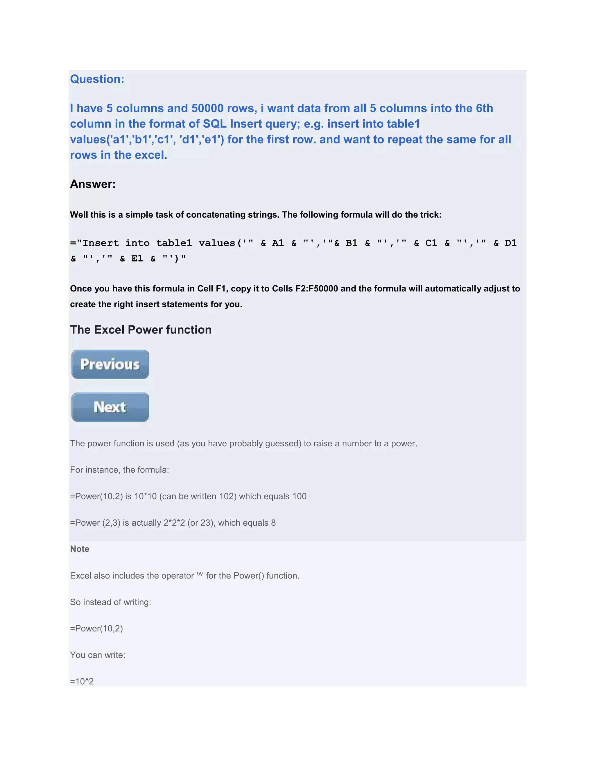 Question:

I have 5 columns and 50000 rows, i want data from all 5 columns into the 6th
column in the format of SQL Insert query; e.g. insert into table1
values('a1','b1','c1', 'd1','e1') for the first row. and want to repeat the same for all
rows in the excel.

Answer:

Well this is a simple task of concatenating strings. The following formula will do the trick:


="Insert into table1 values('" & A1 & "','"& B1 & "','" & C1 & "','" & D1
& "','" & E1 & "')"

Once you have this formula in Cell F1, copy it to Cells F2:F50000 and the formula will automatically adjust to
create the right insert statements for you.


The Excel Power function




The power function is used (as you have probably guessed) to raise a number to a power.


For instance, the formula:


=Power(10,2) is 10*10 (can be written 102) which equals 100


=Power (2,3) is actually 2*2*2 (or 23), which equals 8

Note


Excel also includes the operator '^' for the Power() function.


So instead of writing:


=Power(10,2)


You can write:


=10^2
 