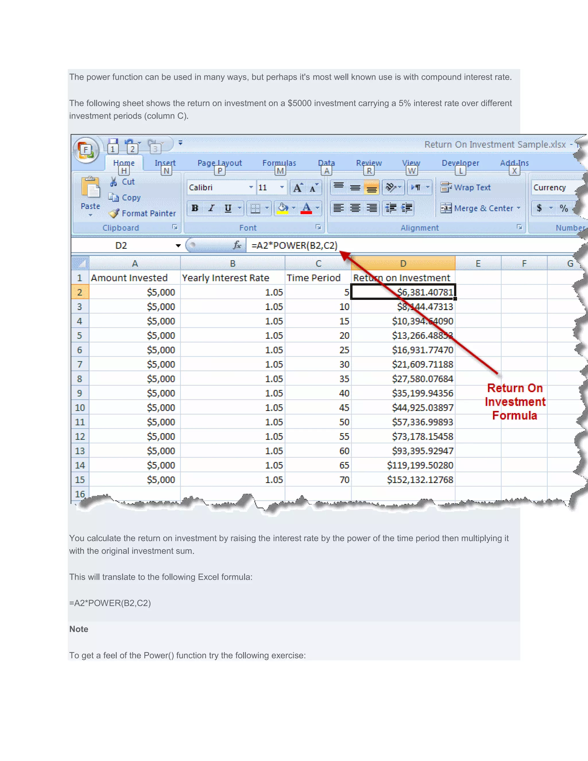 The power function can be used in many ways, but perhaps it's most well known use is with compound interest rate.


The following sheet shows the return on investment on a $5000 investment carrying a 5% interest rate over different
investment periods (column C).




You calculate the return on investment by raising the interest rate by the power of the time period then multiplying it
with the original investment sum.


This will translate to the following Excel formula:


=A2*POWER(B2,C2)


Note


To get a feel of the Power() function try the following exercise:
 