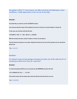the grades of Bob T? I have tried to use filter and dsum but failed given some
conditions. I really appreciate it if you can be of any help.




Answer:

It sounds like you need to use the VLOOKUP function.


Let's assume that the names of the students are found in Column A and the Grades in Column B.


In this case, you function will look like this:


=VLOOKUP("Bob T",$B1:$B100,2,FALSE)

With the vlookup formula, it doesn't matter on which row the data is.


This will retrieve the grade in one class. Adapt this formula for the rest of the classes and you should be
good to go.


Tags: VLOOKUP




Question:

I'm trying to work out percentage increases but when one of the cells has 0 in it
its giving me DIV/0 error How do i stop this?

Answer:

To avoid showing the DIV/0 error you should use the ISERROR() function like this:


=IF(ISERROR(A1/B1),"",A1/B1)


The function above will an empty value when the division formula returns an error.


Tags: IF ISERROR
 