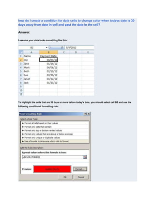 how do I create a condition for date cells to change color when todays date is 30
days away from date in cell and past the date in the cell?

Answer:

I assume your data looks something like this:




To highlight the cells that are 30 days or more before today's date, you should select cell B2 and use the
following conditional formatting rule:
 