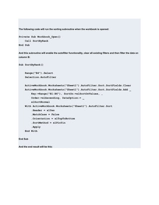 The following code will run the sorting subroutine when the workbook is opened:


Private Sub Workbook_Open()
      Call SortByRank
End Sub


And this subroutine will enable the autofilter functionality, clear all existing filters and then filter the data on
column B:


Sub SortByRank()


      Range("B4").Select
      Selection.AutoFilter


      ActiveWorkbook.Worksheets("Sheet1").AutoFilter.Sort.SortFields.Clear
      ActiveWorkbook.Worksheets("Sheet1").AutoFilter.Sort.SortFields.Add _
            Key:=Range("B1:B6"), SortOn:=xlSortOnValues, _
            Order:=xlAscending, DataOption:= _
            xlSortNormal
      With ActiveWorkbook.Worksheets("Sheet1").AutoFilter.Sort
            .Header = xlYes
            .MatchCase = False
            .Orientation = xlTopToBottom
            .SortMethod = xlPinYin
            .Apply
      End With


End Sub


And the end result will be this:
 