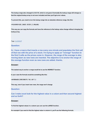 The lookup range also changed to A3:C10, which is not good. Eventually the lookup range will change so
that the original lookup array is not even included and than you'll get error values.


To prevent this, you need to turn the lookup range into an absolute reference range, like this:


=VLOOKUP(E2,$A$2:$C$9,2,FALSE)


This way you can copy the formula and have the reference to the lookup value change without changing the
lookup array.




Tags: VLOOKUP


Question:

hi, i have a macro that inserts a row every one minute and populates the first cell
of that row with the price of a stock. I'm trying to apply an "average" function to
the first 5 cells as the prices come in. However, the range of the average is also
moving down as new rows are inserted. The objective is to anchor the range of
the average function even as new rows are added. thanks.

Answer:

The easiest way to anchor a range would be to use the INDIRECT function.


In your case the formula would be something like this:


=AVERAGE(INDIRECT("A1:A5"))


This way, even if you insert new rows, the range won't change


Question:

Can I make excel look for the highest value in a colum and then second highest
and so forth?

Answer:

To find the highest values in a column you can use the LARGE function.


for example if you want to find the highest value in column A, you'll use the following formula:
 