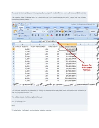 The power function can be used in many ways, but perhaps it's most well known use is with compound interest rate.


The following sheet shows the return on investment on a $5000 investment carrying a 5% interest rate over different
investment periods (column C).




You calculate the return on investment by raising the interest rate by the power of the time period then multiplying it
with the original investment sum.


This will translate to the following Excel formula:


=A2*POWER(B2,C2)


Note


To get a feel of the Power() function try the following exercise:
 