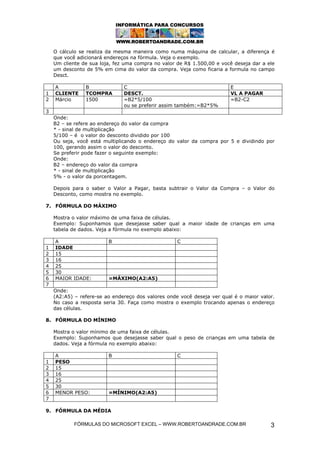 FÓRMULAS DO MICROSOFT EXCEL – WWW.ROBERTOANDRADE.COM.BR 3
O cálculo se realiza da mesma maneira como numa máquina de calcular, a diferença é
que você adicionará endereços na fórmula. Veja o exemplo.
Um cliente de sua loja, fez uma compra no valor de R$ 1.500,00 e você deseja dar a ele
um desconto de 5% em cima do valor da compra. Veja como ficaria a formula no campo
Desct.
A B C E
1 CLIENTE TCOMPRA DESCT. VL A PAGAR
2 Márcio 1500 =B2*5/100
ou se preferir assim também:=B2*5%
=B2-C2
3
Onde:
B2 – se refere ao endereço do valor da compra
* - sinal de multiplicação
5/100 – é o valor do desconto dividido por 100
Ou seja, você está multiplicando o endereço do valor da compra por 5 e dividindo por
100, gerando assim o valor do desconto.
Se preferir pode fazer o seguinte exemplo:
Onde:
B2 – endereço do valor da compra
* - sinal de multiplicação
5% - o valor da porcentagem.
Depois para o saber o Valor a Pagar, basta subtrair o Valor da Compra – o Valor do
Desconto, como mostra no exemplo.
7. FÓRMULA DO MÁXIMO
Mostra o valor máximo de uma faixa de células.
Exemplo: Suponhamos que desejasse saber qual a maior idade de crianças em uma
tabela de dados. Veja a fórmula no exemplo abaixo:
A B C
1 IDADE
2 15
3 16
4 25
5 30
6 MAIOR IDADE: =MÁXIMO(A2:A5)
7
Onde:
(A2:A5) – refere-se ao endereço dos valores onde você deseja ver qual é o maior valor.
No caso a resposta seria 30. Faça como mostra o exemplo trocando apenas o endereço
das células.
8. FÓRMULA DO MÍNIMO
Mostra o valor mínimo de uma faixa de células.
Exemplo: Suponhamos que desejasse saber qual o peso de crianças em uma tabela de
dados. Veja a fórmula no exemplo abaixo:
A B C
1 PESO
2 15
3 16
4 25
5 30
6 MENOR PESO: =MÍNIMO(A2:A5)
7
9. FÓRMULA DA MÉDIA
 