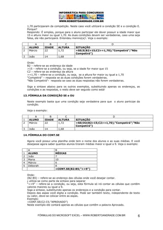 FÓRMULAS DO MICROSOFT EXCEL – WWW.ROBERTOANDRADE.COM.BR 6
1,70 participaram da competição. Neste caso você utilizará a condição SE e a condição E.
Porque?
Respondo: É simples, porque para o aluno participar ele dever possuir a idade maior que
15 e altura maior ou igual 1,70. As duas condições devem ser verdadeiras, caso uma seja
falsa, ele não participará. Entendeu menino(a)!. Veja o exemplo:
A B C D
1 ALUNO IDADE ALTURA SITUAÇÃO
2 Márcio 22 1,72 =SE(E(B2>15;C2>=1,70);”Competirá”;”Não
Competirá”)
3 João 14 1,68
Onde:
B2 – refere-se ao endereço da idade
>15 – refere-se a condição, ou seja, se a idade for maior que 15
C2 – refere-se ao endereço da altura
>=1,70 – refere-se a condição, ou seja, se a altura for maior ou igual a 1,70
“Competirá” – resposta se as duas condições forem verdadeiras.
“Não Competirá”- resposta se caso as duas respostas não forem verdadeiras.
Siga a sintaxe abaixo para os outros exemplos, substituindo apenas os endereços, as
condições e as respostas, o resto deve ser seguido como está!
13. FÓRMULA DA CONDIÇÃO SE e OU
Neste exemplo basta que uma condição seja verdadeira para que o aluno participe da
condição.
Veja o exemplo:
A B C D
1 ALUNO IDADE ALTURA SITUAÇÃO
2 Márcio 22 1,72 =SE(OU(B2>15;C2>=1,70);”Competirá”;”Não
Competirá”)
3 João 14 1,68
14. FÓRMULA DO CONT.SE
Agora você possui uma planilha onde tem o nome dos alunos e as suas médias. E você
desejasse agora saber quantos alunos tiraram médias maior e igual a 9. Veja o exemplo:
A B
1 ALUNO MÉDIAS
2 João 7
3 Maria 10
4 Márcio 6
5 Déborah 8
=CONT.SE(B2:B5;”>=9”)
Onde:
(B2:B5) – refere-se ao endereço das células onde você desejar contar.
; utiliza-se como parte da sintaxe para separar
“>=9” – refere-se a condição, ou seja, esta fórmula só irá contar as células que contêm
valores maiores ou igual a 9.
Siga a sintaxe, substituindo apenas os endereços e a condição para contar.
Depois das aspas você digita a condição. Pode ser também texto, independente de texto
ou valor, deve-se colocar entre as aspas.
Exemplo:
=CONT.SE(C2:C5;”APROVADO”)
Neste exemplo ele contará apenas as células que contêm a palavra Aprovado.
 