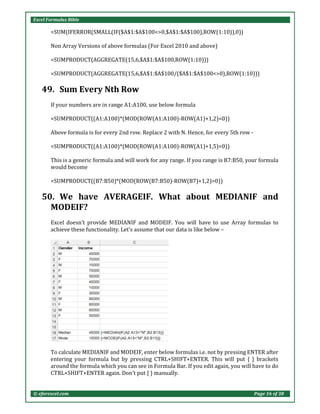 Excel Formulas Bible
© eforexcel.com Page 16 of 38
=SUM(IFERROR(SMALL(IF($A$1:$A$100<>0,$A$1:$A$100),ROW(1:10)),0))
Non Array Versions of above formulas (For Excel 2010 and above)
=SUMPRODUCT(AGGREGATE(15,6,$A$1:$A$100,ROW(1:10)))
=SUMPRODUCT(AGGREGATE(15,6,$A$1:$A$100/($A$1:$A$100<>0),ROW(1:10)))
49. Sum Every Nth Row
If your numbers are in range A1:A100, use below formula
=SUMPRODUCT((A1:A100)*(MOD(ROW(A1:A100)-ROW(A1)+1,2)=0))
Above formula is for every 2nd row. Replace 2 with N. Hence, for every 5th row -
=SUMPRODUCT((A1:A100)*(MOD(ROW(A1:A100)-ROW(A1)+1,5)=0))
This is a generic formula and will work for any range. If you range is B7:B50, your formula
would become
=SUMPRODUCT((B7:B50)*(MOD(ROW(B7:B50)-ROW(B7)+1,2)=0))
50. We have AVERAGEIF. What about MEDIANIF and
MODEIF?
Excel doesn't provide MEDIANIF and MODEIF. You will have to use Array formulas to
achieve these functionality. Let's assume that our data is like below –
To calculate MEDIANIF and MODEIF, enter below formulas i.e. not by pressing ENTER after
entering your formula but by pressing CTRL+SHIFT+ENTER. This will put { } brackets
around the formula which you can see in Formula Bar. If you edit again, you will have to do
CTRL+SHIFT+ENTER again. Don't put { } manually.
 