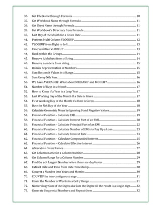 36. Get File Name through Formula............................................................................................................10
37. Get Workbook Name through Formula.............................................................................................11
38. Get Sheet Name through Formula........................................................................................................11
39. Get Workbook's Directory from Formula.........................................................................................11
40. Last Day of the Month for a Given Date .............................................................................................11
41. Perform Multi Column VLOOKUP.........................................................................................................12
42. VLOOKUP from Right to Left...................................................................................................................13
43. Case Sensitive VLOOKUP ..........................................................................................................................13
44. Rank within the Groups.............................................................................................................................14
45. Remove Alphabets from a String..........................................................................................................14
46. Remove numbers from string.................................................................................................................15
47. Roman Representation of Numbers....................................................................................................15
48. Sum Bottom N Values in a Range..........................................................................................................15
49. Sum Every Nth Row.....................................................................................................................................16
50. We have AVERAGEIF. What about MEDIANIF and MODEIF? .................................................16
51. Number of Days in a Month.....................................................................................................................17
52. How to Know if a Year is a Leap Year.................................................................................................17
53. Last Working Day of the Month If a Date is Given........................................................................17
54. First Working Day of the Month if a Date is Given .......................................................................18
55. Date for Nth Day of the Year ...................................................................................................................18
56. Calculate Geometric Mean by Ignoring 0 and Negative Values..............................................19
57. Financial Function - Calculate EMI.......................................................................................................19
58. Financial Function - Calculate Interest Part of an EMI...............................................................20
59. Financial Function - Calculate Principal Part of an EMI ............................................................22
60. Financial Function - Calculate Number of EMIs to Pay Up a Loan........................................23
61. Financial Function - Calculate Interest Rate ...................................................................................24
62. Financial Function – Calculate Compounded Interest................................................................25
63. Financial Function – Calculate Effective Interest..........................................................................26
64. Abbreviate Given Names...........................................................................................................................27
65. Get Column Name for a Column Number..........................................................................................28
66. Get Column Range for a Column Number.........................................................................................29
67. Find the nth Largest Number when there are duplicates.........................................................29
68. Extract Date and Time from Date Timestamp................................................................................30
69. Convert a Number into Years and Months.......................................................................................30
70. COUNTIF for non-contiguous range....................................................................................................31
71. Count the Number of Words in a Cell / Range ...............................................................................31
72. Numerology Sum of the Digits aka Sum the Digits till the result is a single digit..........32
73. Generate Sequential Numbers and Repeat them..........................................................................32
 
