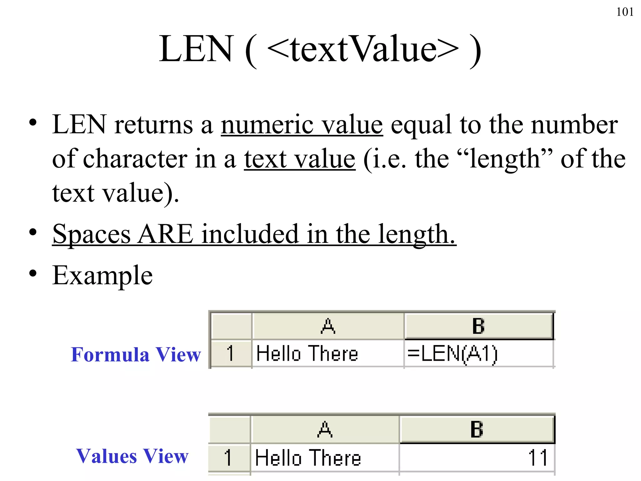 101
LEN ( <textValue> )
• LEN returns a numeric value equal to the number
of character in a text value (i.e. the “length” of the
text value).
• Spaces ARE included in the length.
• Example
Formula View
Values View
 