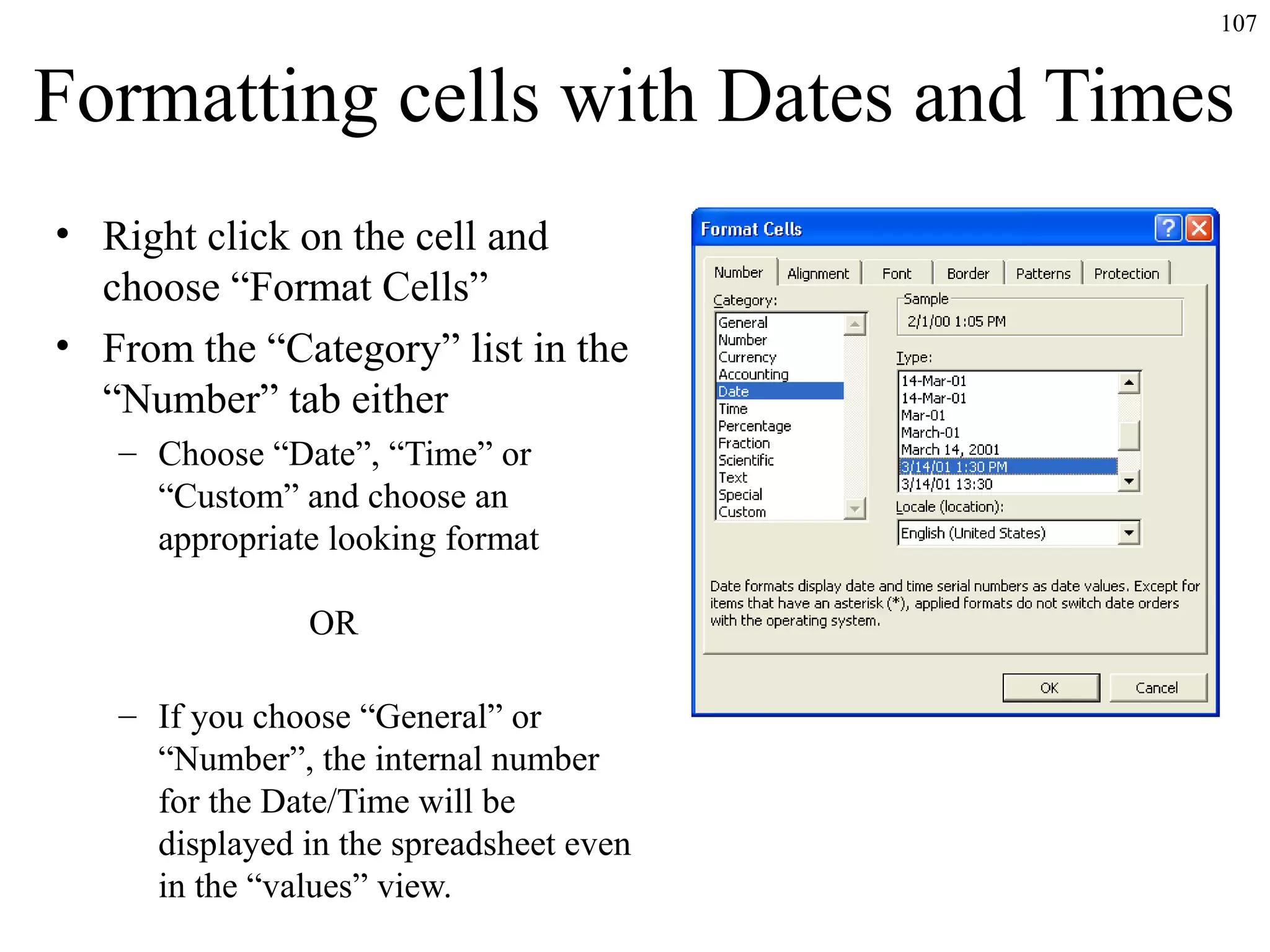 107
Formatting cells with Dates and Times
• Right click on the cell and
choose “Format Cells”
• From the “Category” list in the
“Number” tab either
– Choose “Date”, “Time” or
“Custom” and choose an
appropriate looking format
OR
– If you choose “General” or
“Number”, the internal number
for the Date/Time will be
displayed in the spreadsheet even
in the “values” view.
 