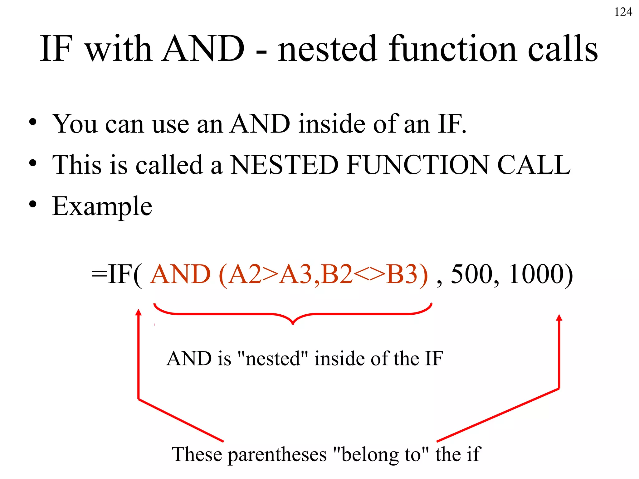 124
IF with AND - nested function calls
• You can use an AND inside of an IF.
• This is called a NESTED FUNCTION CALL
• Example
=IF( AND (A2>A3,B2<>B3) , 500, 1000)
AND is "nested" inside of the IF
These parentheses "belong to" the if
 