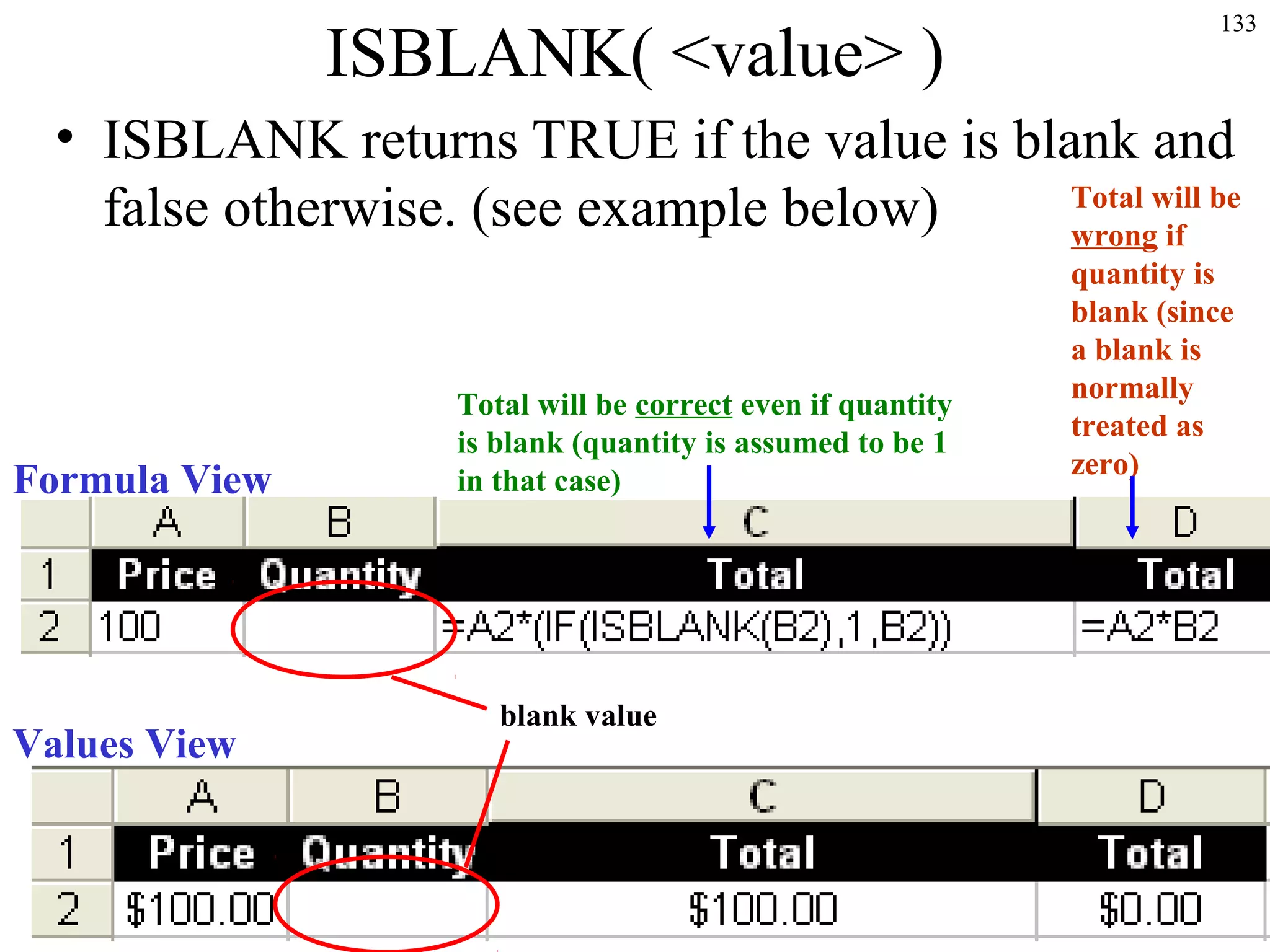 133
ISBLANK( <value> )
• ISBLANK returns TRUE if the value is blank and
false otherwise. (see example below)
Formula View
Values View
blank value
Total will be
wrong if
quantity is
blank (since
a blank is
normally
treated as
zero)
Total will be correct even if quantity
is blank (quantity is assumed to be 1
in that case)
 