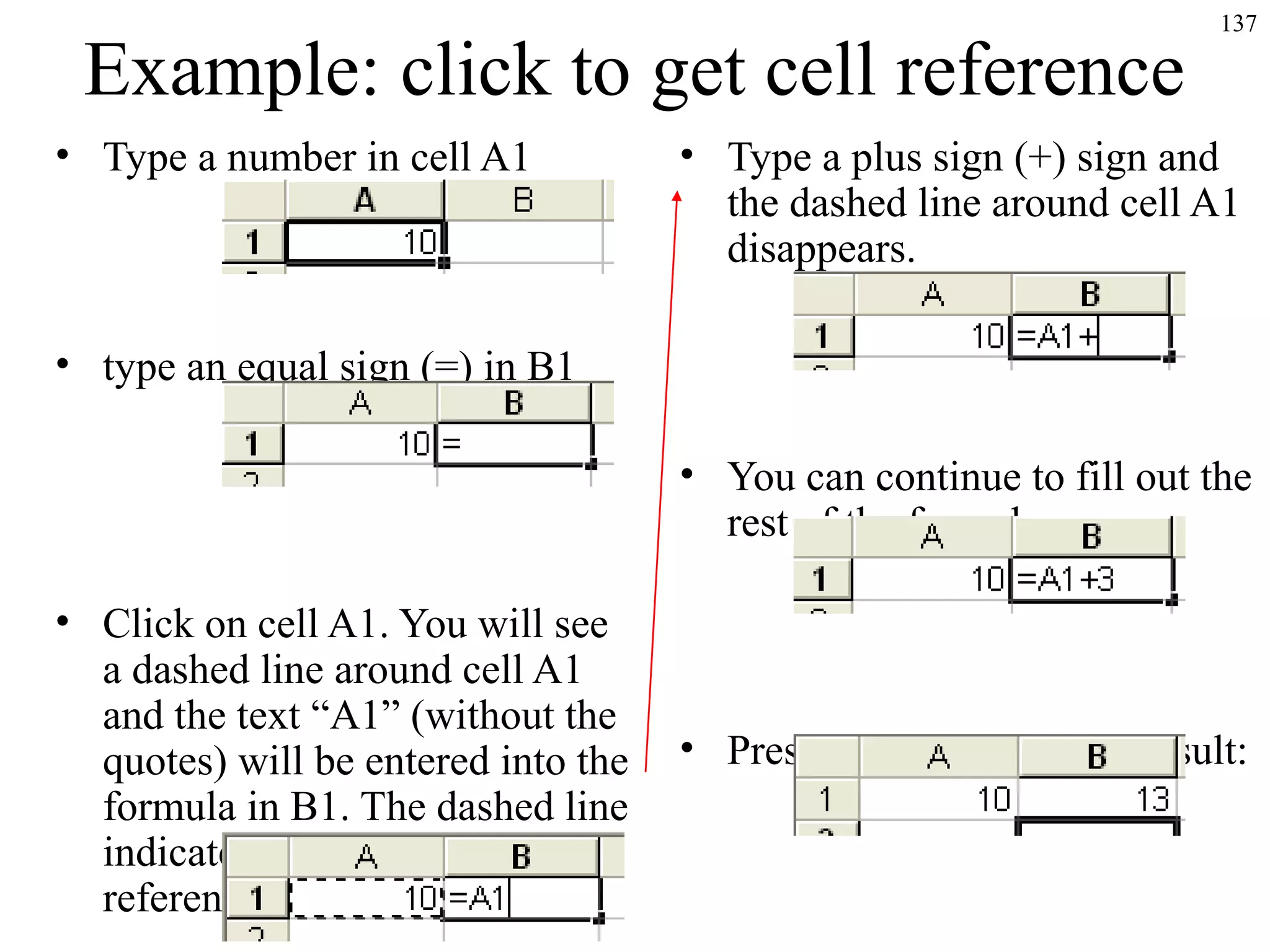 137
Example: click to get cell reference
• Type a number in cell A1
• type an equal sign (=) in B1
• Click on cell A1. You will see
a dashed line around cell A1
and the text “A1” (without the
quotes) will be entered into the
formula in B1. The dashed line
indicates that this is the cell
reference being entered.
• Type a plus sign (+) sign and
the dashed line around cell A1
disappears.
• You can continue to fill out the
rest of the formula now:
• Press ENTER to get the result:
 