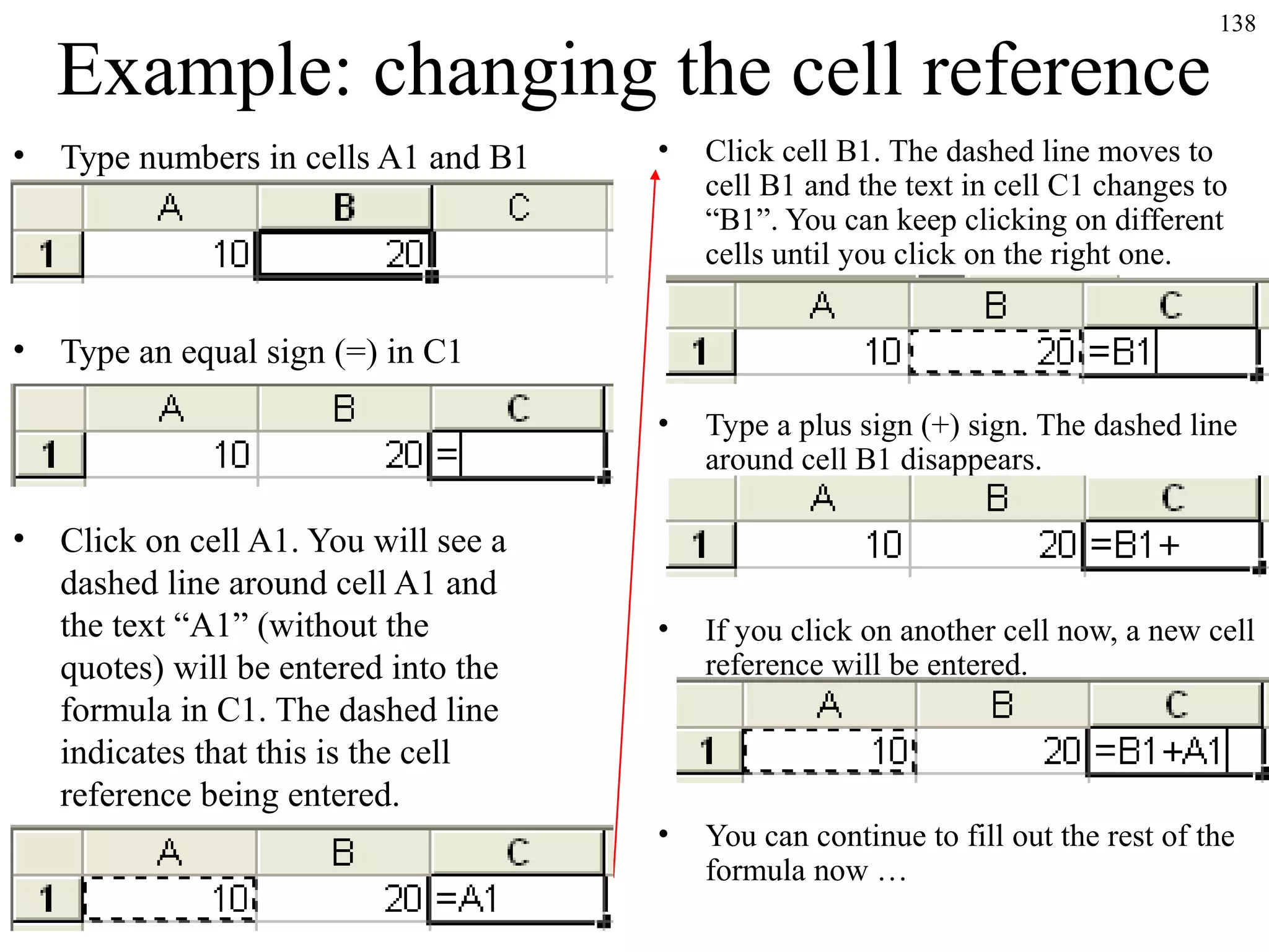 138
Example: changing the cell reference
• Type numbers in cells A1 and B1
• Type an equal sign (=) in C1
• Click on cell A1. You will see a
dashed line around cell A1 and
the text “A1” (without the
quotes) will be entered into the
formula in C1. The dashed line
indicates that this is the cell
reference being entered.
• Click cell B1. The dashed line moves to
cell B1 and the text in cell C1 changes to
“B1”. You can keep clicking on different
cells until you click on the right one.
• Type a plus sign (+) sign. The dashed line
around cell B1 disappears.
• If you click on another cell now, a new cell
reference will be entered.
• You can continue to fill out the rest of the
formula now …
 
