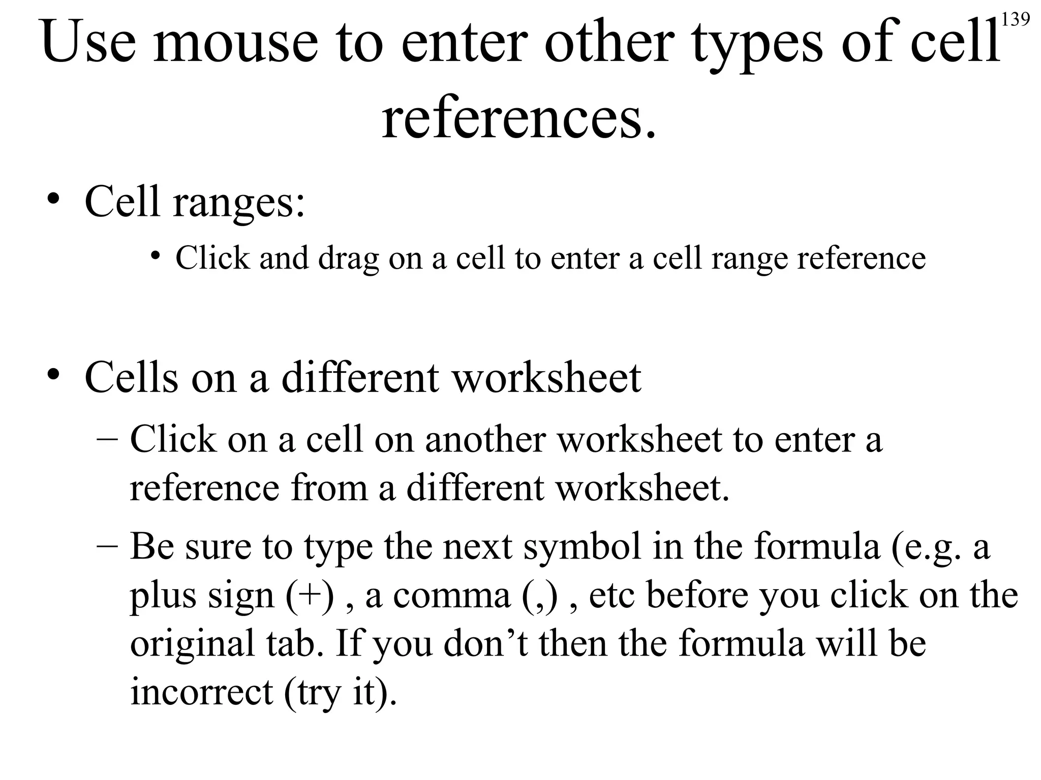 139
Use mouse to enter other types of cell
references.
• Cell ranges:
• Click and drag on a cell to enter a cell range reference
• Cells on a different worksheet
– Click on a cell on another worksheet to enter a
reference from a different worksheet.
– Be sure to type the next symbol in the formula (e.g. a
plus sign (+) , a comma (,) , etc before you click on the
original tab. If you don’t then the formula will be
incorrect (try it).
 