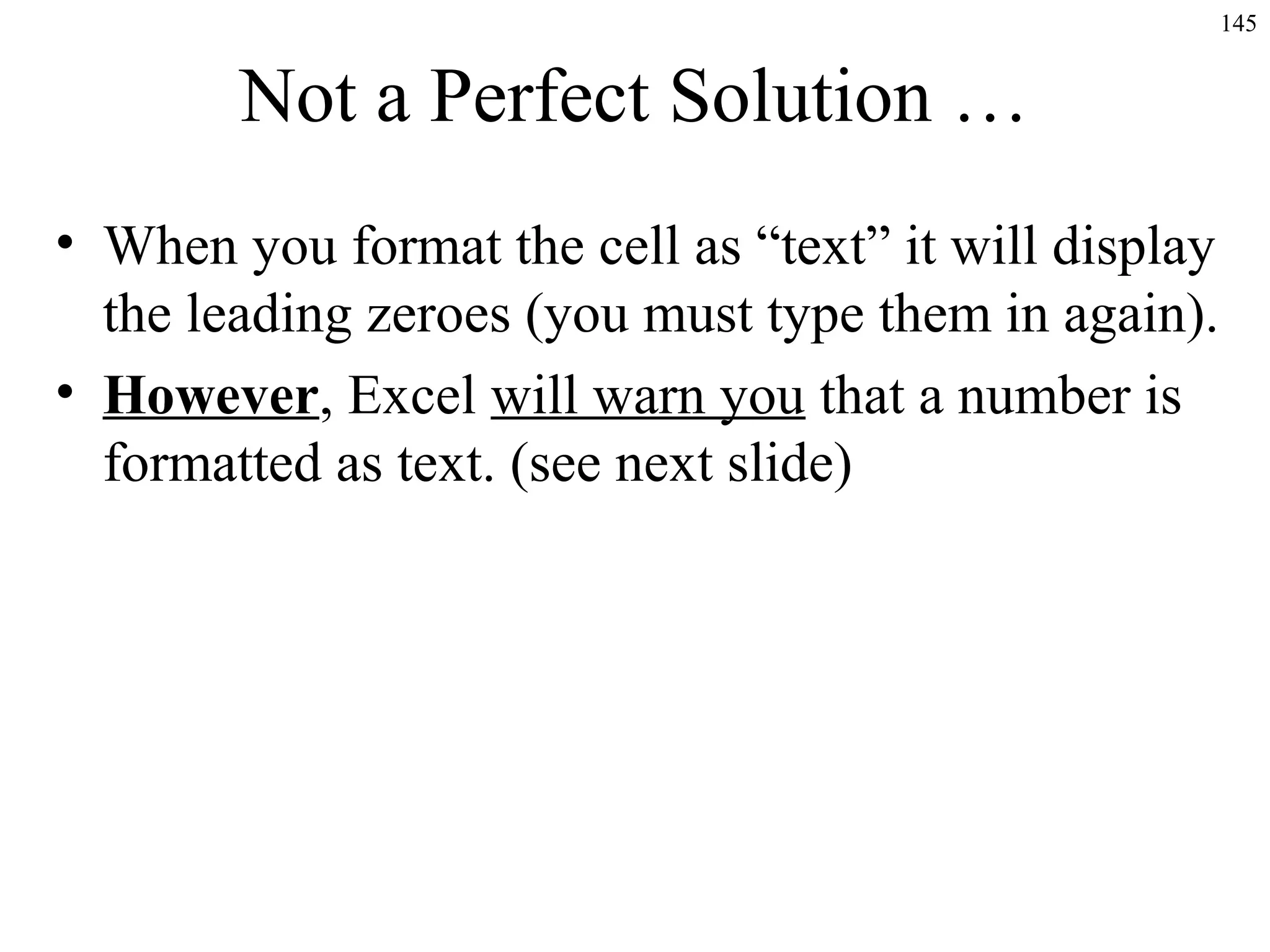 145
Not a Perfect Solution …
• When you format the cell as “text” it will display
the leading zeroes (you must type them in again).
• However, Excel will warn you that a number is
formatted as text. (see next slide)
 