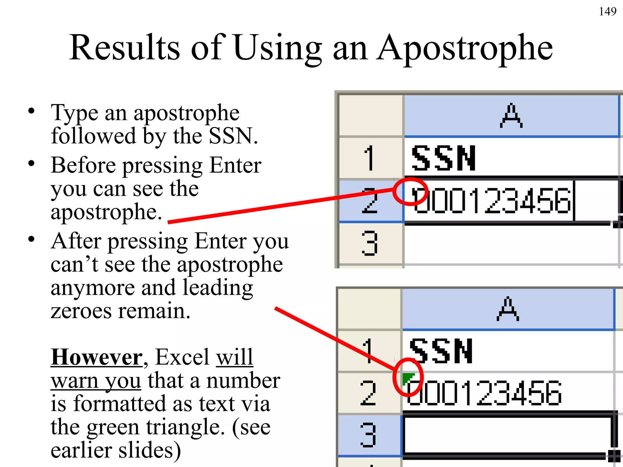 149
Results of Using an Apostrophe
• Type an apostrophe
followed by the SSN.
• Before pressing Enter
you can see the
apostrophe.
• After pressing Enter you
can’t see the apostrophe
anymore and leading
zeroes remain.
However, Excel will
warn you that a number
is formatted as text via
the green triangle. (see
earlier slides)
 