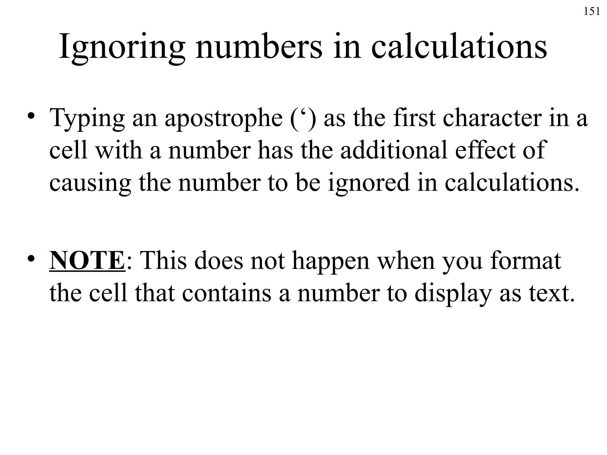 151
Ignoring numbers in calculations
• Typing an apostrophe (‘) as the first character in a
cell with a number has the additional effect of
causing the number to be ignored in calculations.
• NOTE: This does not happen when you format
the cell that contains a number to display as text.
 