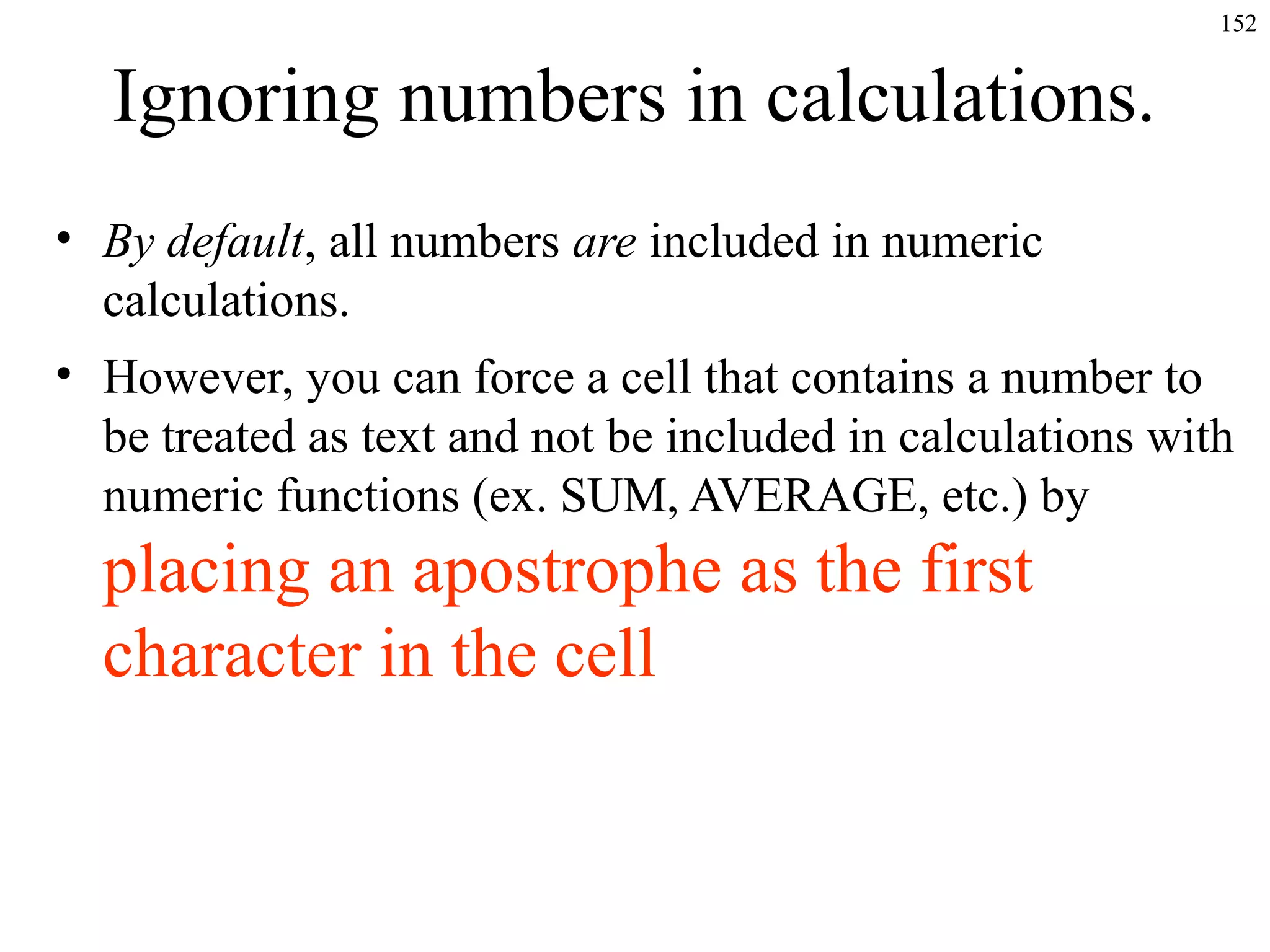 152
Ignoring numbers in calculations.
• By default, all numbers are included in numeric
calculations.
• However, you can force a cell that contains a number to
be treated as text and not be included in calculations with
numeric functions (ex. SUM, AVERAGE, etc.) by
placing an apostrophe as the first
character in the cell
 
