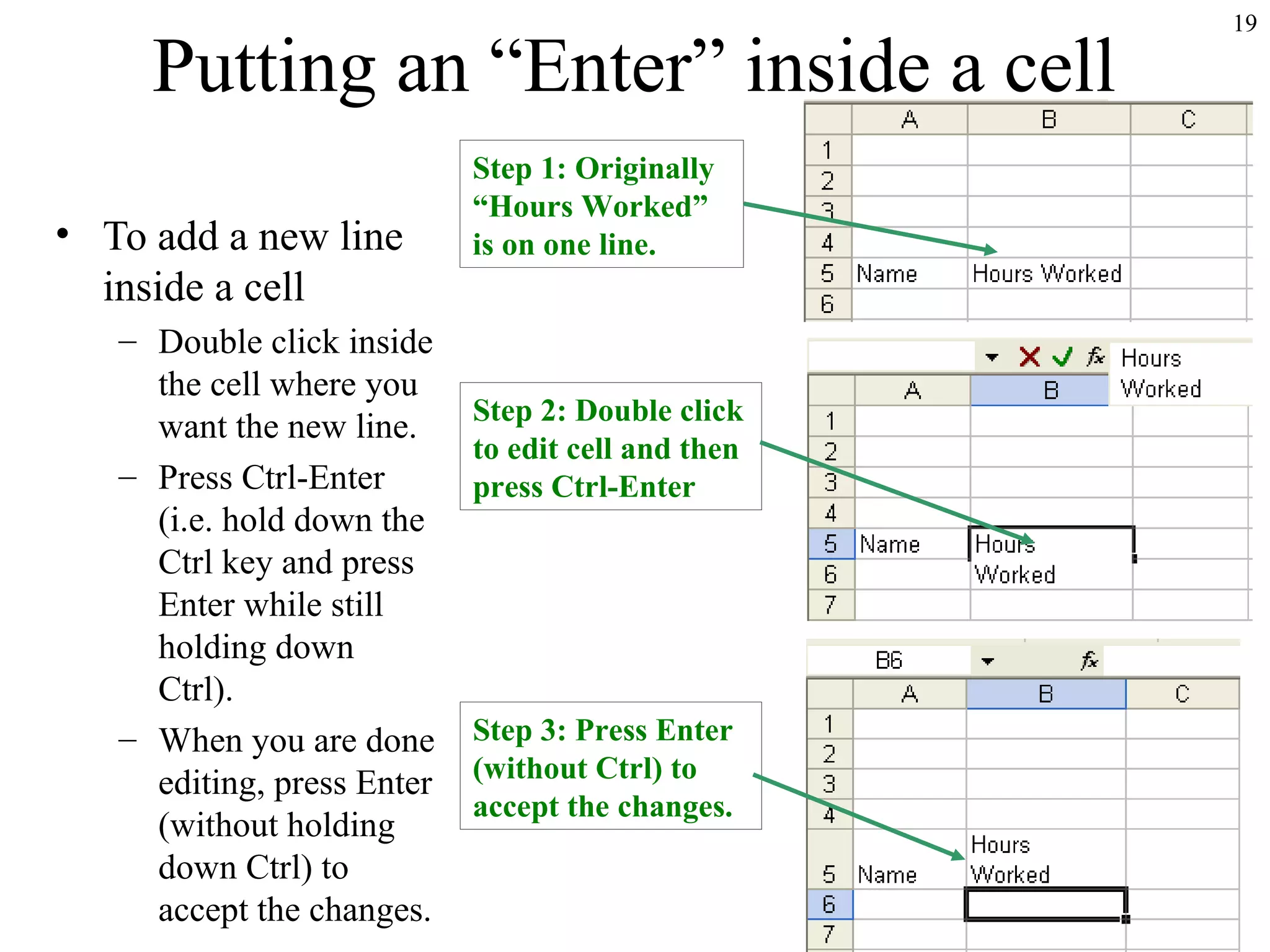 19
Putting an “Enter” inside a cell
• To add a new line
inside a cell
– Double click inside
the cell where you
want the new line.
– Press Ctrl-Enter
(i.e. hold down the
Ctrl key and press
Enter while still
holding down
Ctrl).
– When you are done
editing, press Enter
(without holding
down Ctrl) to
accept the changes.
Step 1: Originally
“Hours Worked”
is on one line.
Step 2: Double click
to edit cell and then
press Ctrl-Enter
Step 3: Press Enter
(without Ctrl) to
accept the changes.
 
