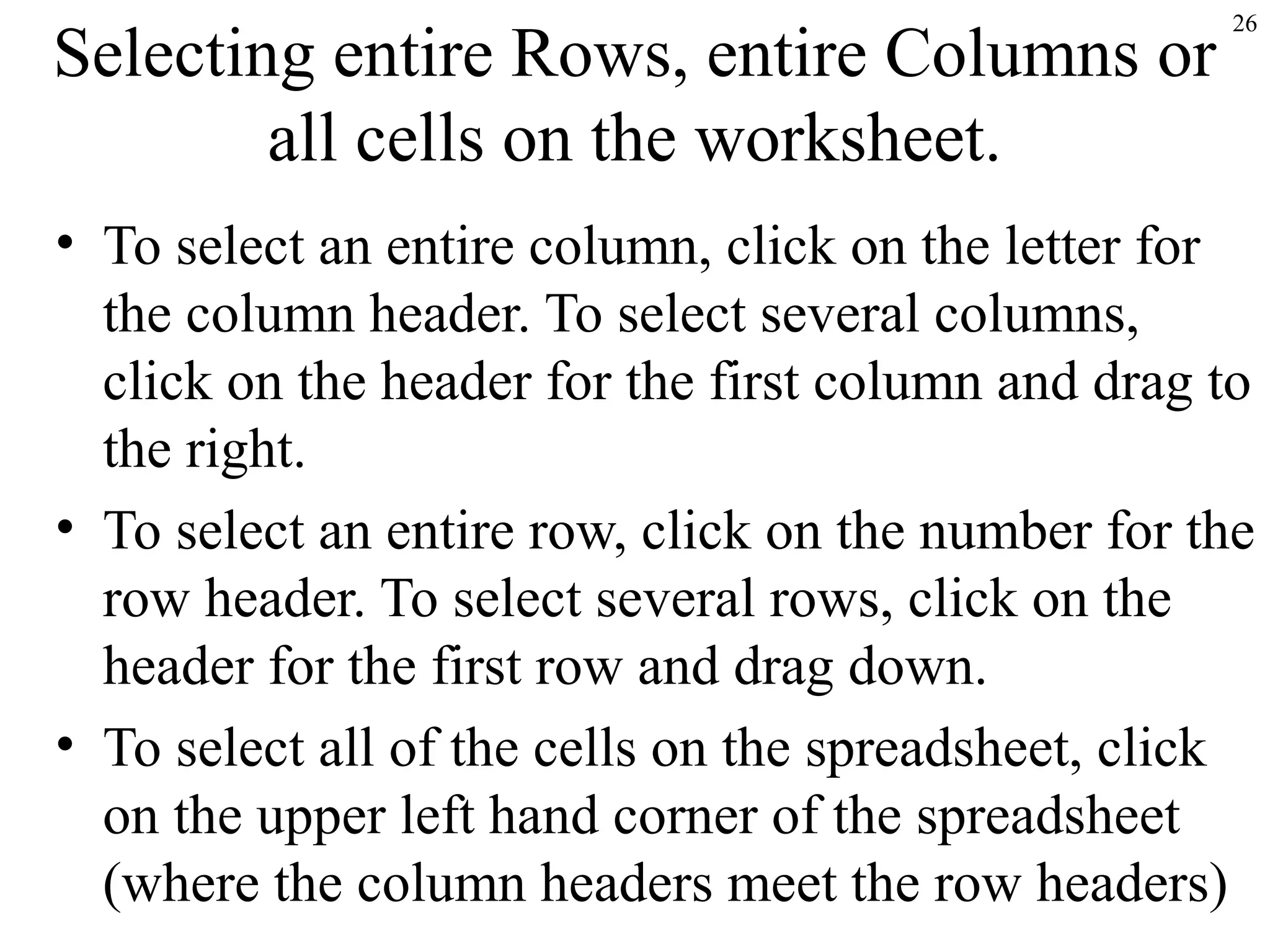 26
Selecting entire Rows, entire Columns or
all cells on the worksheet.
• To select an entire column, click on the letter for
the column header. To select several columns,
click on the header for the first column and drag to
the right.
• To select an entire row, click on the number for the
row header. To select several rows, click on the
header for the first row and drag down.
• To select all of the cells on the spreadsheet, click
on the upper left hand corner of the spreadsheet
(where the column headers meet the row headers)
 