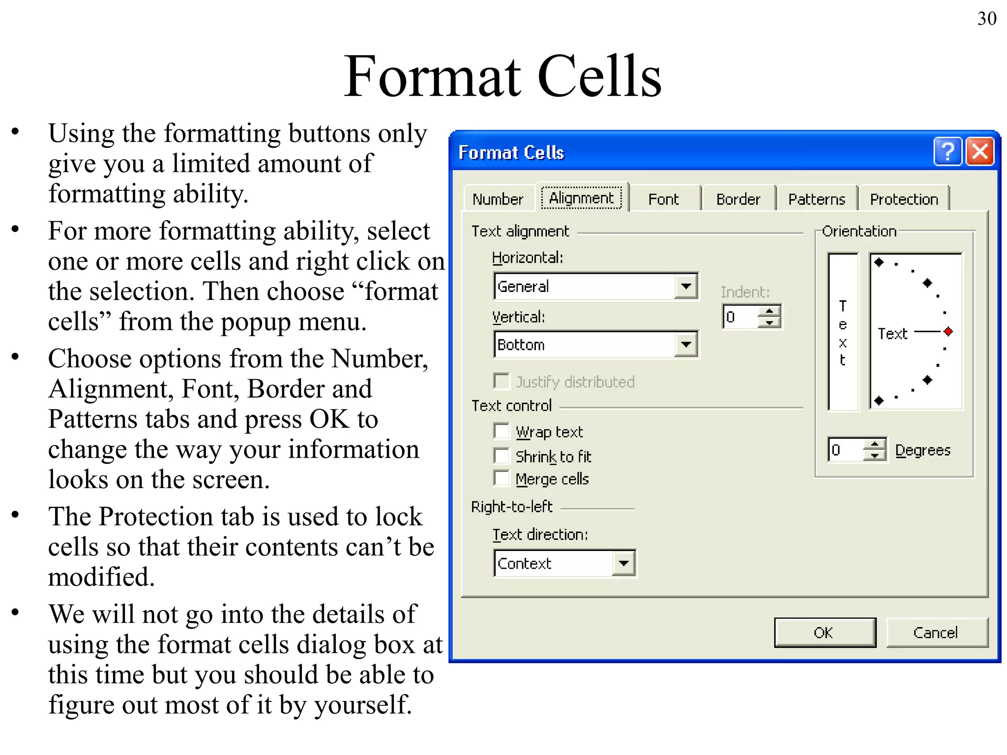 30
Format Cells
• Using the formatting buttons only
give you a limited amount of
formatting ability.
• For more formatting ability, select
one or more cells and right click on
the selection. Then choose “format
cells” from the popup menu.
• Choose options from the Number,
Alignment, Font, Border and
Patterns tabs and press OK to
change the way your information
looks on the screen.
• The Protection tab is used to lock
cells so that their contents can’t be
modified.
• We will not go into the details of
using the format cells dialog box at
this time but you should be able to
figure out most of it by yourself.
 