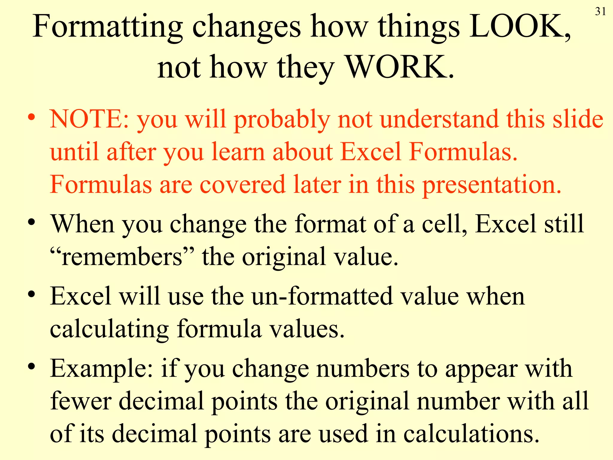 31
Formatting changes how things LOOK,
not how they WORK.
• NOTE: you will probably not understand this slide
until after you learn about Excel Formulas.
Formulas are covered later in this presentation.
• When you change the format of a cell, Excel still
“remembers” the original value.
• Excel will use the un-formatted value when
calculating formula values.
• Example: if you change numbers to appear with
fewer decimal points the original number with all
of its decimal points are used in calculations.
 