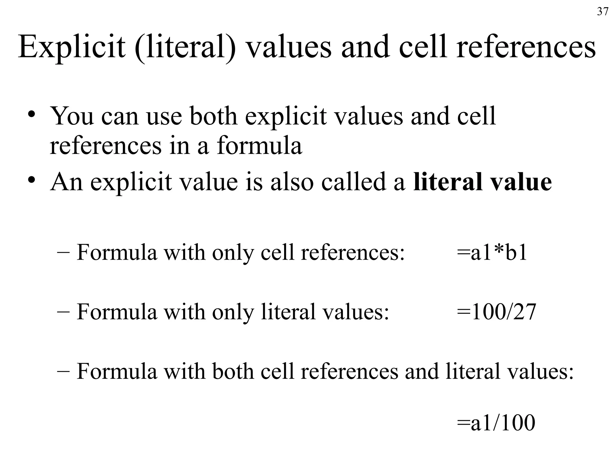 37
Explicit (literal) values and cell references
• You can use both explicit values and cell
references in a formula
• An explicit value is also called a literal value
– Formula with only cell references: =a1*b1
– Formula with only literal values: =100/27
– Formula with both cell references and literal values:
=a1/100
 